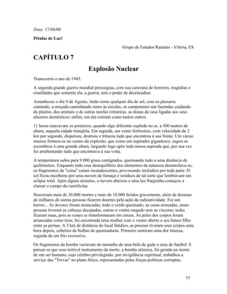 Data: 17/04/00
Pétalas de Luz!
                                                  Grupo de Estudos Ramatis - Vitória, ES

CAPÍTULO 7
                               Explosão Nuclear
Transcorria o ano de 1945.
A segunda grande guerra mundial prosseguia, com sua caravana de horrores, tragédias e
crueldades que somente ela, a guerra, tem o poder de desencadear.
Amanheceu o dia 9 de Agosto, lindo como qualquer dia de sol, com os pássaros
cantando, a moçada caminhando rumo às escolas, os camponeses nas fazendas cuidando
do plantio, dos animais e de outras tarefas rotineiras, as donas de casa ligadas aos seus
afazeres domésticos; enfim, um dia comum como tantos outros.
11 horas marcavam os ponteiros, quando algo diferente explode no ar, a 500 metros de
altura, naquela cidade tranqüila. Em seguida, um vento fortíssimo, com velocidade de 2
km por segundo, dispersou, destruiu e triturou tudo que encontrou à sua frente. Um vácuo
imenso formou-se no centro da explosão, que como um aspirador gigantesco, sugou os
escombros à uma grande altura, largando logo após toda massa aspirada que, por sua vez
foi arrebentando tudo que encontrava à sua volta.
A temperatura subiu para 9.000 graus centígrados, queimando tudo a uma distância de
quilômetros. Enquanto todo esse desequilíbrio dos elementos da natureza desenrolava-se,
os fragmentos da "coisa" caíam incandescentes, provocando incêndios por toda parte. O
sol ficou encoberto por uma nuvem de fumaça e resíduos de tal sorte que lembravam um
eclipse total. Após alguns minutos, a nuvem abaixou e uma luz fraquinha começou a
clarear o campo da carnificina.
Houveram mais de 30.000 mortes e mais de 10.000 feridos gravemente, além de dezenas
de milhares de outras pessoas ficarem doentes pela ação da radioatividade. Foi um
horror... As árvores foram arrancadas, todo o verde queimado, as casas arrasadas, umas
pessoas tiveram as cabeças decepadas, outras o ventre rasgado sem as vísceras; todas
ficaram nuas, pois as vestes se transformaram em cinzas. As peles dos corpos foram
arrancadas como tiras; foi encontrada uma mulher com o ventre aberto e seu futuro filho
entre as pernas. A 3 km de distância do local fatídico, as pessoas tiveram seus corpos uma
hora depois, cobertos de bolhas de queimaduras. Primeiro sentiram uma dor intensa,
seguida de um frio excessivo.
Os fragmentos da bomba variavam do tamanho de uma bola de gude a uma de futebol. E
pensar-se que esse terrível instrumento da morte, a bomba atômica, foi gerada na mente
de um ser humano, cujo cérebro privilegiado, por invigilância espiritual, trabalhou a
serviço das "Trevas" no plano físico, representadas pelas forças políticas corruptas,



                                                                                      77
 