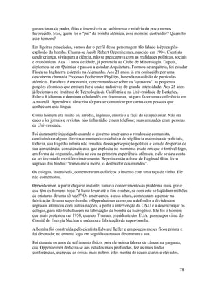 gananciosas de poder, frias e insensíveis ao sofrimento e miséria do povo menos
favorecido. Mas, quem foi o "pai" da bomba atômica, esse monstro destruidor? Quem foi
esse homem?
Em ligeiras pinceladas, vamos dar o perfil desse personagem tão falado à época pós-
explosão da bomba. Chama-se Jacob Robert Oppenheimer, nascido em 1904. Cientista
desde criança, vivia para a ciência, não se preocupava com as realidades políticas, sociais
e econômicas. Aos 11 anos de idade, já pertencia ao Clube de Minerologia. Depois,
diplomou-se em Química e passou a estudar Arquitetura. Formou-se arquiteto, foi estudar
Física na Inglaterra e depois na Alemanha. Aos 21 anos, já era conhecido por uma
descoberta chamada Processo Pooheimer Phyllips, baseada na colisão de partículas
atômicas. Estudava Astronomia, concentrando-se sobre os "quasares", as pequenas
porções cósmicas que emitem luz e ondas radiativas de grande intensidade. Aos 25 anos
já lecionava no Instituto de Tecnologia da Califórnia e na Universidade de Berkeley.
Falava 8 idiomas e dominou o holandês em 6 semanas, só para fazer uma conferência em
Amsterdã. Aprendeu o sânscrito só para se comunicar por cartas com pessoas que
conheciam esta língua.
Como homem era muito só, arredio, ingênuo, emotivo e fácil de se apaixonar. Não era
dado a ler jornais e revistas, não tinha rádio e nem telefone; suas amizades eram pessoas
da Universidade.
Foi duramente injustiçado quando o governo americano o rotulou de comunista,
destituindo-o alguns direitos e mantendo-o debaixo de vigilância ostensiva de policiais;
todavia, sua tragédia íntima não resultou dessa perseguição política e sim do despertar de
sua consciência; consciência esta que explodiu no momento exato em que o terrível fogo,
em forma de cogumelo, subiu ao céu na primeira experiência atômica, e ele se deu conta
de ter inventado mortífero instrumento. Repetiu então a frase de Baghvad Gita, livro
sagrado dos hindus: "tornei-me a morte, o destruidor dos mundos".
Os colegas, insensíveis, comemoraram eufóricos o invento com uma taça de vinho. Ele
não comemorou.
Oppenheimer, a partir daquele instante, tomava conhecimento do problema mais grave
que têm os homens hoje: "é lícito levar até o fim o saber, se com este se liqüidam milhões
de criaturas de uma só vez?" Os americanos, a essa altura, começaram a pensar na
fabricação de uma super-bomba e Oppenheimer começou a defender a divisão dos
segredos atômicos com outras nações, a pedir a intervenção da ONU e a desencorajar os
colegas, para não trabalharem na fabricação da bomba de hidrogênio. Ele foi o homem
que mais protestou em 1950, quando Truman, presidente dos EUA, passou por cima do
Comitê de Energia Nuclear e ordenou a fabricação da super-bomba.
A bomba foi construída pelo cientista Edward Teller e em poucos meses ficou pronta e
foi detonada; no entanto logo em seguida os russos detonaram a sua.
Foi durante os anos de sofrimento físico, pois ele veio a falecer de câncer na garganta,
que Oppenheimer dedicou-se aos estudos mais profundos, fez as mais lindas
conferências, escreveu as coisas mais nobres e foi mestre de ideais claros e elevados.



                                                                                       78
 