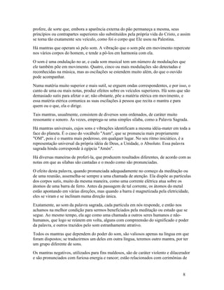 profere, de sorte que, embora a aparência externa do pão permaneça a mesma, seus
princípios ou contrapartes superiores são substituídos pela própria vida do Cristo, e assim
se torna tão exatamente seu veículo, como foi o corpo que Ele usou na Palestina.
Há mantras que operam só pelo som. A vibração que o som põe em movimento repercute
nos vários corpos do homem, e tende a pô-los em harmonia com ela.
O som é uma ondulação no ar, e cada som musical tem um número de modulações que
ele também põe em movimento. Quatro, cinco ou mais modulações são detectadas e
reconhecidas na música, mas as oscilações se estendem muito além, do que o ouvido
pode acompanhar.
Numa matéria muito superior e mais sutil, se erguem ondas correspondentes, e por isso, o
canto de uma ou mais notas, produz efeitos sobre os veículos superiores. Há sons que são
demasiado sutis para afetar o ar; não obstante, põe a matéria etérica em movimento, e
essa matéria etérica comunica as suas oscilações à pessoa que recita o mantra e para
quem ou o que, ela o dirige.
Tais mantras, usualmente, consistem de diversos sons ordenados, de caráter muito
ressonante e sonoro. Às vezes, emprega-se uma simples sílaba, como a Palavra Sagrada.
Há mantras universais, cujos sons e vibrações identificam a mesma idéia-mater em toda a
face do planeta. É o caso do vocábulo "Aum", que se pronuncia mais propriamente
"OM", pois é o mantra mais poderoso, em qualquer lugar. No seu ritmo iniciático, é a
representação universal da própria idéia de Deus, a Unidade, o Absoluto. Essa palavra
sagrada hindu corresponde à egípcia "Amén".
Há diversas maneiras de proferí-la, que produzem resultados diferentes, de acordo com as
notas em que as sílabas são cantadas e o modo como são pronunciadas.
O efeito desta palavra, quando pronunciada adequadamente no começo da meditação ou
de uma reunião, assemelha-se sempre a uma chamada de atenção. Ela dispõe as partículas
dos corpos sutis, muito da mesma maneira, como uma corrente elétrica atua sobre os
átomos de uma barra de ferro. Antes da passagem de tal corrente, os átomos do metal
estão apontando em várias direções, mas quando a barra é magnetizada pela eletricidade,
eles se viram e se inclinam numa direção única.
Exatamente, ao som da palavra sagrada, cada partícula em nós responde, e então nos
achamos na melhor condição para sermos beneficiados pela meditação ou estudo que se
segue. Ao mesmo tempo, ela age como uma chamada a outros seres humanos e não-
humanos, que logo se reúnem em volta, alguns com compreensão do significado e poder
da palavra, e outros trazidos pelo som estranhamente atrativo.
Todos os mantras que dependem do poder do som, são valiosos apenas na língua em que
foram dispostos; se traduzirmos um deles em outra língua, teremos outro mantra, por ter
um grupo diferente de sons.
Os mantras negativos, utilizados para fins maldosos, são de caráter violento e dilacerador
e são pronunciados com furiosa energia e rancor; estão relacionados com cerimônias de


                                                                                      8
 