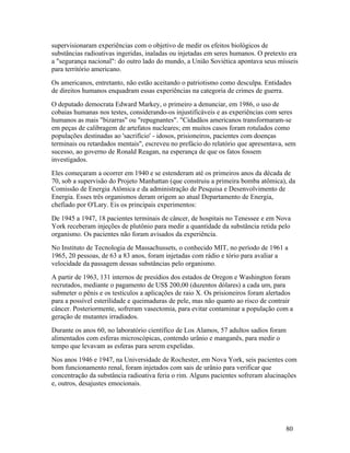 supervisionaram experiências com o objetivo de medir os efeitos biológicos de
substâncias radioativas ingeridas, inaladas ou injetadas em seres humanos. O pretexto era
a "segurança nacional": do outro lado do mundo, a União Soviética apontava seus mísseis
para território americano.
Os americanos, entretanto, não estão aceitando o patriotismo como desculpa. Entidades
de direitos humanos enquadram essas experiências na categoria de crimes de guerra.
O deputado democrata Edward Markey, o primeiro a denunciar, em 1986, o uso de
cobaias humanas nos testes, considerando-os injustificáveis e as experiências com seres
humanos as mais "bizarras" ou "repugnantes". "Cidadãos americanos transformaram-se
em peças de calibragem de artefatos nucleares; em muitos casos foram rotulados como
populações destinadas ao 'sacrifício' - idosos, prisioneiros, pacientes com doenças
terminais ou retardados mentais", escreveu no prefácio do relatório que apresentava, sem
sucesso, ao governo de Ronald Reagan, na esperança de que os fatos fossem
investigados.
Eles começaram a ocorrer em 1940 e se estenderam até os primeiros anos da década de
70, sob a supervisão do Projeto Manhattan (que construiu a primeira bomba atômica), da
Comissão de Energia Atômica e da administração de Pesquisa e Desenvolvimento de
Energia. Esses três organismos deram origem ao atual Departamento de Energia,
chefiado por O'Lary. Eis os principais experimentos:
De 1945 a 1947, 18 pacientes terminais de câncer, de hospitais no Tenessee e em Nova
York receberam injeções de plutônio para medir a quantidade da substância retida pelo
organismo. Os pacientes não foram avisados da experiência.
No Instituto de Tecnologia de Massachussets, o conhecido MIT, no período de 1961 a
1965, 20 pessoas, de 63 a 83 anos, foram injetadas com rádio e tório para avaliar a
velocidade da passagem dessas substâncias pelo organismo.
A partir de 1963, 131 internos de presídios dos estados de Oregon e Washington foram
recrutados, mediante o pagamento de US$ 200,00 (duzentos dólares) a cada um, para
submeter o pênis e os testículos a aplicações de raio X. Os prisioneiros foram alertados
para a possível esterilidade e queimaduras de pele, mas não quanto ao risco de contrair
câncer. Posteriormente, sofreram vasectomia, para evitar contaminar a população com a
geração de mutantes irradiados.
Durante os anos 60, no laboratório científico de Los Alamos, 57 adultos sadios foram
alimentados com esferas microscópicas, contendo urânio e manganês, para medir o
tempo que levavam as esferas para serem expelidas.
Nos anos 1946 e 1947, na Universidade de Rochester, em Nova York, seis pacientes com
bom funcionamento renal, foram injetados com sais de urânio para verificar que
concentração da substância radioativa feria o rim. Alguns pacientes sofreram alucinações
e, outros, desajustes emocionais.




                                                                                     80
 