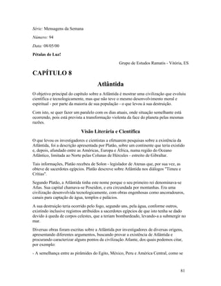 Série: Mensagens da Semana
Número: 94
Data: 08/05/00
Pétalas de Luz!
                                                  Grupo de Estudos Ramatis - Vitória, ES

CAPÍTULO 8
                                     Atlântida
O objetivo principal do capítulo sobre a Atlântida é mostrar uma civilização que evoluiu
científica e tecnologicamente, mas que não teve o mesmo desenvolvimento moral e
espiritual - por parte da maioria de sua população - o que levou à sua destruição.
Com isto, se quer fazer um paralelo com os dias atuais, onde situação semelhante está
ocorrendo, pois está prevista a transformação violenta da face do planeta pelas mesmas
razões.

                            Visão Literária e Científica
O que levou os investigadores e cientistas a efetuarem pesquisas sobre a existência da
Atlântida, foi a descrição apresentada por Platão, sobre um continente que teria existido
e, depois, afundado entre as Américas, Europa e África, numa região do Oceano
Atlântico, limitada ao Norte pelas Colunas de Hércules - estreito de Gibraltar.
Tais informações, Platão recebeu de Solon - legislador de Atenas que, por sua vez, as
obteve de sacerdotes egípcios. Platão descreve sobre Atlântida nos diálogos "Timeu e
Crítias".
Segundo Platão, a Atlântida tinha este nome porque o seu primeiro rei denominava-se
Atlas. Sua capital chamava-se Poseidon, e era circundada por montanhas. Era uma
civilização desenvolvida tecnologicamente, com obras engenhosas como ancoradouros,
canais para captação de água, templos e palácios.
A sua destruição teria ocorrido pelo fogo, segundo uns, pela água, conforme outros,
existindo inclusive registros atribuídos a sacerdotes egípcios de que isto tenha se dado
devido à queda de corpos celestes, que a teriam bombardeado, levando-a a submergir no
mar.
Diversas obras foram escritas sobre a Atlântida por investigadores de diversas origens,
apresentando diferentes argumentos, buscando provar a existência de Atlântida e
procurando caracterizar alguns pontos da civilização Atlante, dos quais podemos citar,
por exemplo:
- A semelhança entre as pirâmides do Egito, México, Peru e América Central, como se



                                                                                      81
 