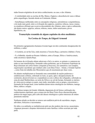 todas fossem originárias de um único conhecimento, no caso, o dos Atlantes.
- A similaridade entre as escritas de Mu, Maias e Egípcia; a descoberta de vasos e tábuas
pelos arqueólogos, fazendo alusão ao Continente Atlante.
- Semelhanças melhoradas entre as concepções religiosas, astronômicas e arquitetônicas,
e de modo mais geral, entre a civilização dos egípcios, sumérios, toltecas, incas e maias;
os estudiosos afirmam que os povos descendentes dos Atlantes, antes e após a submersão,
são dentre outros: egípcios, astecas, toltecas, maias, índios americanos, povos
hiperbórios, etc.

      Transcrição resumida de alguns capítulos da obra mediúnica
                   Na Cortina do Tempo, de Edgard Armond


Os primeiros agrupamentos humanos tiveram lugar em dois continentes desaparecidos há
milênios, a saber:
- A Lemúria, ao sul da Ásia, onde encarnou a Terceira Raça, a primeira a habitar a Terra;
- E a Atlântida, situada no Oceano Atlântico, entre a Europa, África e América atuais,
onde encarnou a Quarta Raça.
Os homens da civilização atlante adoravam o Sol e os astros, os animais e a natureza em
todas as suas manifestações, formando cultos politeístas, que os Protetores Espirituais da
Raça toleraram até certos limites conquanto já houvesse, nos santuários e nos templos,
organizações sacerdotais que rendiam culto a um Deus Único - Atman, o Grande Espírito
-, como fruto do trabalho dos Missionários que ali encarnaram por duas vezes.
Os atlantes multiplicaram-se formando uma comunidade de nações poderosas e
estabeleceram colônias, sobretudo no leste, as quais, após o desaparecimento do
continente, desenvolveram-se e expandiram-se com o afluxo dos refugiados, sobretudo na
zona do atual Mediterrâneo, ao norte da África e ao sul da Europa, formando os núcleos
de vários povos antigos os quais, mais tarde, mesclados com os gregos, concorreram a
formação da Europa atual, como também deram raízes etnológicas aos bérberes, tuaregs,
líbios, núbios e etíopes.
Nos últimos tempos da Grande Atlântida, degenerara de tal forma a utilização dos
conhecimentos espirituais, que a crença em um Deus Único ficou obscurecida pelas
práticas da magia negra, pelo culto dos deuses mitológicos e pelos interesses de ordem
puramente material.
Nenhuma atitude ou decisão se tomava sem audiência prévia de sacerdotes, magos,
adivinhos, feiticeiros e necromantes.
Os ódios e as ambições se multiplicavam pelo uso dos poderes das trevas; assassinatos,
vinganças pessoais e disputas intermináveis entre famílias e tribos ocorriam por toda
parte.


                                                                                     82
 
