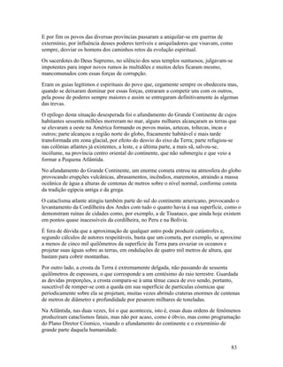 E por fim os povos das diversas províncias passaram a aniquilar-se em guerras de
extermínio, por influência desses poderes terríveis e aniquiladores que visavam, como
sempre, desviar os homens dos caminhos retos da evolução espiritual.
Os sacerdotes do Deus Supremo, no silêncio dos seus templos suntuosos, julgavam-se
impotentes para impor novos rumos às multidões e muitos deles ficaram mesmo,
mancomunados com essas forças de corrupção.
Eram os guias legítimos e espirituais do povo que, cegamente sempre os obedecera mas,
quando se deixaram dominar por essas forças, entraram a competir uns com os outros,
pela posse de poderes sempre maiores e assim se entregaram definitivamente às algemas
das trevas.
O epílogo desta situação desesperada foi o afundamento do Grande Continente de cujos
habitantes sessenta milhões morreram no mar, alguns milhares alcançaram as terras que
se elevaram a oeste na América formando os povos maias, aztecas, toltecas, incas e
outros; parte alcançou a região norte do globo, fracamente habitável e mais tarde
transformada em zona glacial, por efeito do desvio do eixo da Terra; parte refugiou-se
nas colônias atlantes já existentes, a leste, e a última parte, a mais sã, salvou-se,
incólume, na província centro oriental do continente, que não submergiu e que veio a
formar a Pequena Atlântida.
No afundamento do Grande Continente, um enorme cometa entrou na atmosfera do globo
provocando erupções vulcânicas, abrasamentos, incêndios, maremotos, atraindo a massa
oceânica de água a alturas de centenas de metros sobre o nível normal, conforme consta
da tradição egípcia antiga e da grega.
O cataclisma atlante atingiu também parte do sul do continente americano, provocando o
levantamento da Cordilheira dos Andes com tudo o quanto havia à sua superfície, como o
demonstram ruínas de cidades como, por exemplo, a de Tiuanaco, que ainda hoje existem
em pontos quase inacessíveis da cordilheira, no Peru e na Bolívia.
É fora de dúvida que a aproximação de qualquer astro pode produzir catástrofes e,
segundo cálculos de autores respeitáveis, basta que um cometa, por exemplo, se aproxime
a menos de cinco mil quilômetros da superfície da Terra para esvaziar os oceanos e
projetar suas águas sobre as terras, em ondulações de quatro mil metros de altura, que
bastam para cobrir montanhas.
Por outro lado, a crosta da Terra é extremamente delgada, não passando de sessenta
quilômetros de espessura, o que corresponde a um centésimo do raio terrestre. Guardada
as devidas proporções, a crosta compara-se à uma tênue casca de ovo sendo, portanto,
suscetível de romper-se com a queda em sua superfície de partículas cósmicas que
periodicamente sobre ela se projetam, muitas vezes abrindo crateras enormes de centenas
de metros de diâmetro e profundidade por pesarem milhares de toneladas.
Na Atlântida, nas duas vezes, foi o que aconteceu, isto é, essas duas ordens de fenômenos
produziram cataclismos fatais, mas não por acaso, como é óbvio, mas como programação
do Plano Diretor Cósmico, visando o afundamento do continente e o extermínio de
grande parte daquela humanidade.


                                                                                    83
 