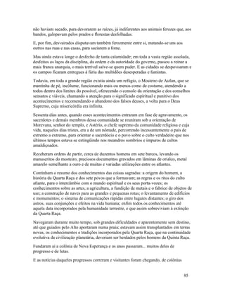 não haviam secado, para devorarem as raízes, já indiferentes aos animais ferozes que, aos
bandos, galopavam pelos prados e florestas desfolhadas.
E, por fim, desvairados disputavam também ferozmente entre si, matando-se uns aos
outros nas ruas e nas casas, para saciarem a fome.
Mas ainda estava longe o desfecho de tanta calamidade; em toda a vasta região assolada,
desfeitos os laços da disciplina, da ordem e da autoridade do governo, passou a reinar a
mais franca anarquia, o mais terrível salve-se quem puder. E as cidades se despovoaram e
os campos ficaram entregues à fúria das multidões desesperadas e famintas.
Todavia, em toda a grande região existia ainda um refúgio, o Mosteiro de Astlan, que se
mantinha de pé, incólume, funcionando mais ou menos como de costume, atendendo a
todos dentro dos limites do possível, oferecendo o consolo da orientação e dos conselhos
sensatos e viáveis, chamando a atenção para o significado espiritual e punitivo dos
acontecimentos e recomendando o abandono dos falsos deuses, a volta para o Deus
Supremo, cuja misericórdia era infinita.
Sessenta dias antes, quando esses acontecimentos entraram em fase de agravamento, os
sacerdotes e demais membros dessa comunidade se reuniram sob a orientação de
Morevana, senhor do templo, e Astério, o chefe supremo da comunidade religiosa e cuja
vida, naqueles dias tristes, era a de um nômade, percorrendo incessantemente o país de
extremo a extremo, para orientar o sacerdócio e o povo sobre o culto verdadeiro que nos
últimos tempos estava se extingüindo nos meandros sombrios e impuros de cultos
amaldiçoados.
Receberam ordens de partir, cerca de duzentos homens em sete barcos, levando os
manuscritos do mosteiro, preciosos documentos gravados em lâminas de orialco, metal
amarelo semelhante a ouro e de muitas e variadas utilizações entre os atlantes.
Continham o resumo dos conhecimentos das coisas sagradas: a origem do homem, a
história da Quarta Raça e dos sete povos que a formavam; as regras e os ritos do culto
atlante, para o intercâmbio com o mundo espiritual e os seus porta-vozes; os
conhecimentos sobre as artes, a agricultura, a fundição de metais e o fabrico de objetos de
uso; a construção de naves para as grandes e pequenas rotas; o levantamento de edifícios
e monumentos; o sistema de comunicações rápidas entre lugares distantes; o giro dos
astros, suas conjunções e efeitos na vida humana; enfim todos os conhecimentos até
aquela data incorporados pela humanidade terrestre, e que assim sobreviviam à extinção
da Quarta Raça.
Navegaram durante muito tempo, sob grandes dificuldades e aparentemente sem destino,
até que guiados pelo Alto aportaram numa praia; estavam assim transplantados em terras
novas, os conhecimentos e tradições incorporados pela Quarta Raça, que na continuidade
evolutiva da civilização planetária, deveriam ser herdados pelos homens da Quinta Raça.
Fundaram aí a colônia de Nova Esperança e os anos passaram... muitos deles de
progresso e de lutas.
E as notícias daqueles progressos correram e visitantes foram chegando, de colônias


                                                                                      85
 