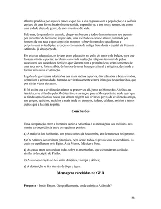 atlantes perdidas por aqueles ermos e que dia a dia engrossavam a população; e a colônia
cresceu de uma forma incrivelmente rápida, expandiu-se, e em pouco tempo, era como
uma cidade cheia de gente, de movimento e de vida.
Pelo mar, de quando em quando, chegavam barcos e todos demonstravam seu espanto
por encontrar de forma tão imprevista, uma verdadeira cidade atlante, habitada por
homens de sua raça e que como eles mesmos sobreviveram dos cataclismas e
perpetuavam as tradições, crenças e costumes da antiga Poseidonis - capital da Pequena
Atlântida, já desaparecida.
Em escolas adequadas, os jovens eram educados no culto do amor e da beleza, para que
fossem artistas e poetas; recebiam esmerada instrução religiosa transmitida pelos
sucessores dos sacerdotes heróicos que vieram com a primeira leva; eram sementes de
uma raça nova, forte e sábia, defensora de uma herança cultural e religiosa, destinada a
formar uma nova civilização.
Legiões de guerreiros adestrados nos mais sadios esportes, disciplinados e bem armados,
defendiam a comunidade, batendo-se vitoriosamente contra inimigos desconhecidos, que
por várias vezes atacaram.
E foi assim que a civilização atlante se preservou ali, junto ao Monte das Abelhas, na
Arcádia, e se difundiu pelo Mediterrâneo e avançou para a Mesopotâmia, onde quer que
se fundassem colônias novas que deram origem aos diversos povos da civilização antiga,
aos gregos, egípcios, arcádios e mais tarde os etruscos, judeus, caldeus, assírios e tantos
outros que a história registra.

                                      Conclusões


Uma comparação entre a literatura sobre a Atlântida e as mensagens dos médiuns, nos
mostra a concordância entre os seguintes pontos:
a) A maioria dos habitantes, um pouco antes da hecatombe, era de natureza beligerante;
b) Os Atlantes construíram pirâmides, bem como todos os povos seus descendentes, os
quais se espalharam pelo Egito, Ásia Menor, México e Peru;
c) As casas eram construídas todas sobre as montanhas, que circundavam a cidade,
similar à descrição de Platão;
d) A sua localização se deu entre América, Europa e África;
e) A destruição se fez através de fogo e água.

                           Mensagens recebidas no GER


Pergunta - Irmão Ersam. Geograficamente, onde existiu a Atlântida?


                                                                                       86
 