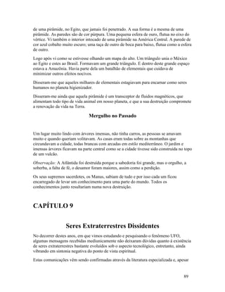 de uma pirâmide, no Egito, que jamais foi penetrado. A sua forma é a mesma de uma
pirâmide. As paredes são de cor púrpura. Uma pequena esfera de ouro, flutua no eixo do
vértice. Vi também o interior intocado de uma pirâmide na América Central. A parede de
cor azul cobalto muito escuro; uma taça de outro de boca para baixo, flutua como a esfera
de outro.
Logo após vi como se estivesse olhando um mapa do alto. Um triângulo unia o México
ao Egito e estes ao Brasil. Formavam um grande triângulo. E dentro deste grande espaço
estava a Amazônia. Havia parte dela um batalhão de elementais que cuidava de
minimizar outros efeitos nocivos.
Disseram-me que aqueles milhares de elementais estagiavam para encarnar como seres
humanos no planeta higienizador.
Disseram-me ainda que aquela pirâmide é um transceptor de fluidos magnéticos, que
alimentam todo tipo de vida animal em nosso planeta, e que a sua destruição compromete
a renovação da vida na Terra.

                               Mergulho no Passado


Um lugar muito lindo com árvores imensas, não tinha carros, as pessoas se amavam
muito e quando queriam volitavam. As casas eram todas sobre as montanhas que
circundavam a cidade, todas brancas com arcadas em estilo mediterrâneo. O jardim e
imensas árvores ficavam na parte central como se a cidade tivesse sido construída no topo
de um vulcão.
Observação: A Atlântida foi destruída porque a sabedoria foi grande, mas o orgulho, a
soberba, a falta de fé, o desamor foram maiores, assim como a perdição.
Os seus supremos sacerdotes, os Manus, sabiam de tudo e por isso cada um ficou
encarregado de levar um conhecimento para uma parte do mundo. Todos os
conhecimentos junto resultariam numa nova destruição.



CAPÍTULO 9


                  Seres Extraterrestres Dissidentes
No decorrer destes anos, em que vimos estudando e pesquisando o fenômeno UFO,
algumas mensagens recebidas mediunicamente não deixaram dúvidas quanto à existência
de seres extraterrestres bastante evoluídos sob o aspecto tecnológico, entretanto, ainda
vibrando em sintonia negativa do ponto de vista espiritual.
Estas comunicações vêm sendo confirmadas através da literatura especializada e, apesar


                                                                                    89
 