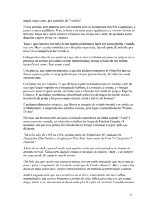 magia negra como, por exemplo, de "voodoo".
Nossa conexão com mantras deve ser somente com os de natureza benéfica e agradável, e
jamais com os maléficos. Mas, os bons e os maus usam, igualmente, o mesmo método de
trabalho; todos eles visam produzir vibrações nos corpos sutis, tanto do recitador como
daqueles a quem dirige-se o mantra.
Tudo o que fazemos por meio de um mantra poderíamos fazer por nossa própria vontade,
sem ele. Mas o mantra estabelece as vibrações requeridas, fazendo parte do trabalho por
nós e em conseqüência facilitando-o.
Outro ponto referente aos mantras é que não se deve recitá-los em proveito próprio ou na
presença de pessoas grosseiras ou mal-intencionadas; porque o poder de um mantra
intensificará tanto o bem como o mal.
Uma pessoa, que estivesse presente, e que não pudesse responder às vibrações em sua
forma superior, poderia ser prejudicada por ele que provavelmente, fortaleceria o mal
existente nela.
Conforme nos diz Ramatis, "o que dá força à palavra transformada em mantra, além de
sua significação superior ou consagração sublime, é a vontade, a ternura, a vibração
pessoal e amor de quem recita, em fusão com a vibração individual do próprio Espírito
Cósmico. O recitativo mantrânico, disciplinado pelas leis de magia do mundo oculto,
transborda de poder e força no campo mental, astral e etérico do homem".
É poderoso detonador psíquico, que liberta as energias do espírito imortal e o conduz ao
arrebatamento, à suspensão dos sentidos comuns, pela fugaz contemplação do "Mundo
Divino".
Por tudo que foi transcrito até aqui, a recitação mantrânica da sílaba sagrada "Aum" é
amorosamente entoada, no início dos trabalhos do Grupo de Estudos Ramatis. O
momento em que essa prática foi introduzida no Grupo é relatado a seguir, pela sua
dirigente:
"Lá pelos idos de 1983 ou 1984, eu fazia parte da 'Ordem dos 49', sediada em
Piracicaba (São Paulo) e, dirigida por Polo Noel Atan, autor do livro "A Cidade dos 7
Planetas".
A bem da verdade, aprendi muito com aquelas aulas por correspondência, através de
apostila mensal. Fazia parte daquele estudo a recitação do mantra "Aum", e eu sempre
me esquecendo de cumprir aquela norma.
Um belo dia, que eu não vou esquecer nunca, tive um sonho inusitado, que me serviu de
marco para o surgimento de atividades no Grupo de Estudos Ramatis. Aliás, sempre tive
desde os meus cinco anos, sonhos extraordinários em matéria de premonição e avisos.
Sonhei naquela noite que me encontrava ao ar livre, tendo diante dos meus olhos
maravilhados, um extenso horizonte a perder de vista. Olhei para cima e o céu estava
limpo, muito azul, sem nuvens se deslocando p'ra lá e p'ra cá, bastante tranqüilo mesmo.



                                                                                     9
 