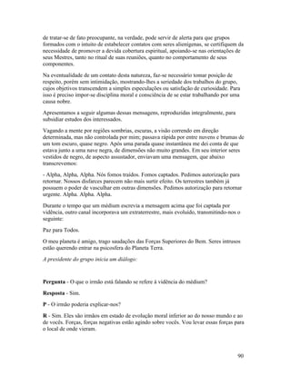 de tratar-se de fato preocupante, na verdade, pode servir de alerta para que grupos
formados com o intuito de estabelecer contatos com seres alienígenas, se certifiquem da
necessidade de promover a devida cobertura espiritual, apoiando-se nas orientações de
seus Mestres, tanto no ritual de suas reuniões, quanto no comportamento de seus
componentes.
Na eventualidade de um contato desta natureza, faz-se necessário tomar posição de
respeito, porém sem intimidação, mostrando-lhes a seriedade dos trabalhos do grupo,
cujos objetivos transcendem a simples especulações ou satisfação de curiosidade. Para
isso é preciso impor-se disciplina moral e consciência de se estar trabalhando por uma
causa nobre.
Apresentamos a seguir algumas dessas mensagens, reproduzidas integralmente, para
subsidiar estudos dos interessados.
Vagando a mente por regiões sombrias, escuras, a visão correndo em direção
determinada, mas não controlada por mim; passava rápida por entre nuvens e brumas de
um tom escuro, quase negro. Após uma parada quase instantânea me dei conta de que
estava junto a uma nave negra, de dimensões não muito grandes. Em seu interior seres
vestidos de negro, de aspecto assustador, enviavam uma mensagem, que abaixo
transcrevemos:
- Alpha, Alpha, Alpha. Nós fomos traídos. Fomos captados. Pedimos autorização para
retornar. Nossos disfarces parecem não mais surtir efeito. Os terrestres também já
possuem o poder de vasculhar em outras dimensões. Pedimos autorização para retornar
urgente. Alpha. Alpha. Alpha.
Durante o tempo que um médium escrevia a mensagem acima que foi captada por
vidência, outro canal incorporava um extraterrestre, mais evoluído, transmitindo-nos o
seguinte:
Paz para Todos.
O meu planeta é amigo, trago saudações das Forças Superiores do Bem. Seres intrusos
estão querendo entrar na psicosfera do Planeta Terra.
A presidente do grupo inicia um diálogo:


Pergunta - O que o irmão está falando se refere à vidência do médium?
Resposta - Sim.
P - O irmão poderia explicar-nos?
R - Sim. Eles são irmãos em estado de evolução moral inferior ao do nosso mundo e ao
de vocês. Forças, forças negativas estão agindo sobre vocês. Vou levar essas forças para
o local de onde vieram.



                                                                                     90
 