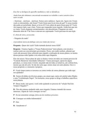 Esse Ser se desligou do aparelho mediúnico e não se identificou.
Ainda bem não tínhamos concentrado novamente no trabalho e outro sensitivo dava
outro recado.
- Aterrissar... aterrissar... aterrissar. Somos seres satânicos. Agora sim. Agora sim. Foram
vocês os intrometidos, não foram? Vocês foram para lá em troca de quê? A nossa reunião
não podia ser perturbada. Quem os levou lá? Com ordem de quem foram parar lá? Vocês
vão esquecer tudo o que viram. Temos que resguardar nosso segredo. Ainda bem que nós
os vimos. Vocês chegaram sorrateiramente e nos descobriram. Chegaram em outro
dimensão além da 3ª da Terra e estavam nos espionando. Vocês precisam de uma lição.
E, cheio de raiva, acrescenta:
- Ninguém diz nada?
A presidente inicia um diálogo com esse irmão das trevas:
Pergunta - Quem são vocês? Estão tentando destruir nosso GER?
Resposta - Estamos ligados a "Forças Poderosíssimas" deste planeta, com missão a
realizar junto aos seus principais governantes. Posso, sem medo nenhum, adiantar que
vocês não possuem força suficiente para impedir a realização de nossos planos; as mentes
dessas pessoas estão ligadas a nós antes deles aqui chegarem.
Eles são nossos. Nosso plano de ação se alastra e temos em mãos um sistema precioso de
"Controle Mental de Autoridades Influentes". Vamos prosseguir, apesar de alguns
percalços, e a nossa meta é resistir, lançando mão de todas as tentativas, até a última hora,
mesmo que não dê certo. Se não der certo aqui, iremos atuar em outro planeta. Este é o
nosso propósito e o momento é propício.
P - Vocês lutam contra os terrestres ou contra irmãos de outros planetas que estão aqui
nos ajudando?
R - Somos divididos em diversos grupos, uns atuam aqui, outros ali, porém todos filiados
a uma "Confederação Negra". No momento, nosso grupo se dirige a trabalhos específicos
neste planeta.
P - Desse modo, sem querer, vocês estão ajudando no processo de "seleção final dos
Tempos Chegados"?
R - Nós não estamos ajudando nada, nem ninguém. Estamos tratando dos nossos
interesses. Algum de vocês consegue ver-me?
P - Se me concentrar consigo, falou um dos médiuns presentes.
R - Consegue ver minha indumentária?
P - Sim.
R - Amedronto-o?


                                                                                        91
 