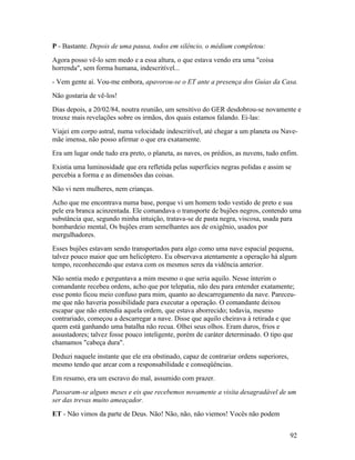 P - Bastante. Depois de uma pausa, todos em silêncio, o médium completou:
Agora posso vê-lo sem medo e a essa altura, o que estava vendo era uma "coisa
horrenda", sem forma humana, indescritível...
- Vem gente aí. Vou-me embora, apavorou-se o ET ante a presença dos Guias da Casa.
Não gostaria de vê-los!
Dias depois, a 20/02/84, noutra reunião, um sensitivo do GER desdobrou-se novamente e
trouxe mais revelações sobre os irmãos, dos quais estamos falando. Ei-las:
Viajei em corpo astral, numa velocidade indescritível, até chegar a um planeta ou Nave-
mãe imensa, não posso afirmar o que era exatamente.
Era um lugar onde tudo era preto, o planeta, as naves, os prédios, as nuvens, tudo enfim.
Existia uma luminosidade que era refletida pelas superfícies negras polidas e assim se
percebia a forma e as dimensões das coisas.
Não vi nem mulheres, nem crianças.
Acho que me encontrava numa base, porque vi um homem todo vestido de preto e sua
pele era branca acinzentada. Ele comandava o transporte de bujões negros, contendo uma
substância que, segundo minha intuição, tratava-se de pasta negra, viscosa, usada para
bombardeio mental, Os bujões eram semelhantes aos de oxigênio, usados por
mergulhadores.
Esses bujões estavam sendo transportados para algo como uma nave espacial pequena,
talvez pouco maior que um helicóptero. Eu observava atentamente a operação há algum
tempo, reconhecendo que estava com os mesmos seres da vidência anterior.
Não sentia medo e perguntava a mim mesmo o que seria aquilo. Nesse ínterim o
comandante recebeu ordens, acho que por telepatia, não deu para entender exatamente;
esse ponto ficou meio confuso para mim, quanto ao descarregamento da nave. Pareceu-
me que não haveria possibilidade para executar a operação. O comandante deixou
escapar que não entendia aquela ordem, que estava aborrecido; todavia, mesmo
contrariado, começou a descarregar a nave. Disse que aquilo cheirava à retirada e que
quem está ganhando uma batalha não recua. Olhei seus olhos. Eram duros, frios e
assustadores; talvez fosse pouco inteligente, porém de caráter determinado. O tipo que
chamamos "cabeça dura".
Deduzi naquele instante que ele era obstinado, capaz de contrariar ordens superiores,
mesmo tendo que arcar com a responsabilidade e conseqüências.
Em resumo, era um escravo do mal, assumido com prazer.
Passaram-se alguns meses e eis que recebemos novamente a visita desagradável de um
ser das trevas muito ameaçador.
ET - Não vimos da parte de Deus. Não! Não, não, não viemos! Vocês não podem


                                                                                        92
 