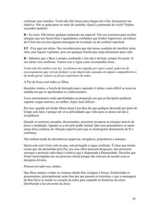 continuar suas reuniões. Vocês não têm forças para chegar até o fim, alcançarem seu
objetivo. Não se pode parar no meio do caminho. Qual é a pretensão de vocês? Podem
sucumbir também!
R - Eu creio. Não temos qualquer pretensão em especial. Nós nos reunimos para receber
energias que nos fazem bem e aguardamos confiantes que Irmãos Superiores, servidores
do Cristo nos enviem alguma mensagem de revelação ou de conforto espiritual.
ET - Fica aqui um alerta. Nós reconhecemos que não temos condição de interferir nesta
obra, mas fiquem vigilantes, pois em qualquer brecha que surja entraremos para valer.
R - Sabemos que o Bem é sempre combatido e isto não é de hoje, sempre foi assim. O
seu alerta vem confirmar. Vamos orar e vigiar como recomendou Jesus.
Como não há sombra sem luz, recebemos em seguida por outro canal, palavras de
encorajamento que vieram desfazer a má impressão causada em alguns companheiros e,
de modo geral, refazer as forças espirituais de todos.
A Paz de Jesus com todos os filhos.
Queridos irmãos, a Escola de Iniciação para o aprendiz é árdua e mais difícil se torna na
medida em que se aprofundam os conhecimentos.
Esses ensinamentos serão aprofundados na proporção em que os discípulos puderem
suportar cargas maiores, ou melhor, lições mais difíceis.
Por isso, quando um Irmão Maior desta Casa lhes diz que qualquer descuido por parte do
Grupo será fatal, é porque ele vê as dificuldades que virão para os alunos devido à
invigilância.
Quando se sentirem cansados, desanimados, procurem recuperar as energias através de
prece e meditação, ligando-se a nós pelo poder mental. Que seus pensamentos se unam
numa faixa contínua de vibração superior para que se recarreguem diariamente de fé e
confiança.
Não tenham medo de advertências negativas, arrogância, prepotência e ameaças.
Quem está com Cristo está em paz, está protegido e segue confiante. É claro que muitas
coisas que são permitidas pelo Pai, aos seus olhos parecem desgraças, mas procurem
enxergar a proteção individual e coletiva que é dispensada à Humanidade. Decisões que
foram interrompidas em seu processo inicial porque não estavam de acordo com os
desígnios divinos.
Pensem em tudo isso, irmãos.
Que Deus ampare a todas as criaturas dando-lhes coragem e forças, fortalecendo os
pensamentos, principalmente nesta fase por que passam os terrestres; e que a mensagem
da Boa Nova se instale no coração de todos para expandir as fronteiras do amor,
distribuindo a luz em nome de Jesus.



                                                                                      93
 