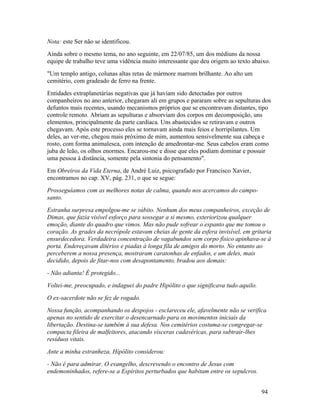 Nota: este Ser não se identificou.
Ainda sobre o mesmo tema, no ano seguinte, em 22/07/85, um dos médiuns da nossa
equipe de trabalho teve uma vidência muito interessante que deu origem ao texto abaixo.
"Um templo antigo, colunas altas retas de mármore marrom brilhante. Ao alto um
cemitério, com gradeado de ferro na frente.
Entidades extraplanetárias negativas que já haviam sido detectadas por outros
companheiros no ano anterior, chegaram ali em grupos e pararam sobre as sepulturas dos
defuntos mais recentes, usando mecanismos próprios que se encontravam distantes, tipo
controle remoto. Abriam as sepulturas e absorviam dos corpos em decomposição, uns
elementos, principalmente da parte cardíaca. Uns abastecidos se retiravam e outros
chegavam. Após este processo eles se tornavam ainda mais feios e horripilantes. Um
deles, ao ver-me, chegou mais próximo de mim, aumentou sensivelmente sua cabeça e
rosto, com forma animalesca, com intenção de amedrontar-me. Seus cabelos eram como
juba de leão, os olhos enormes. Encarou-me e disse que eles podiam dominar e possuir
uma pessoa à distância, somente pela sintonia do pensamento".
Em Obreiros da Vida Eterna, de André Luiz, psicografado por Francisco Xavier,
encontramos no cap. XV, pág. 231, o que se segue:
Prosseguíamos com as melhores notas de calma, quando nos acercamos do campo-
santo.
Estranha surpresa empolgou-me se súbito. Nenhum dos meus companheiros, exceção de
Dimas, que fazia visível esforço para sossegar a si mesmo, exteriorizou qualquer
emoção, diante do quadro que vimos. Mas não pude sofrear o espanto que me tomou o
coração. As grades da necrópole estavam cheias de gente da esfera invisível, em gritaria
ensurdecedora. Verdadeira concentração de vagabundos sem corpo físico apinhava-se à
porta. Endereçavam ditérios e piadas à longa fila de amigos do morto. No entanto ao
perceberem a nossa presença, mostraram caratonhas de enfados, e um deles, mais
decidido, depois de fitar-nos com desapontamento, bradou aos demais:
- Não adianta! É protegido...
Voltei-me, preocupado, e indaguei do padre Hipólito o que significava tudo aquilo.
O ex-sacerdote não se fez de rogado.
Nossa função, acompanhando os despojos - esclareceu ele, afavelmente não se verifica
apenas no sentido de exercitar o desencarnado para os movimentos iniciais da
libertação. Destina-se também à sua defesa. Nos cemitérios costuma-se congregar-se
compacta fileira de malfeitores, atacando vísceras cadavéricas, para subtrair-lhes
resíduos vitais.
Ante a minha estranheza, Hipólito considerou:
- Não é para admirar. O evangelho, descrevendo o encontro de Jesus com
endemoninhados, refere-se a Espíritos perturbados que habitam entre os sepulcros.


                                                                                     94
 