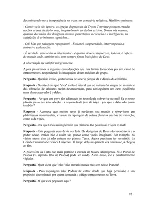 Reconhecendo-me a inexperiência no trato com a matéria religiosa, Hipólito continuou:
- Como vocês vão ignora, as igrejas dogmáticas da Crosta Terrestre possuem erradas
noções acerca do diabo, mas, inegavelmente, os diabos existem. Somos nós mesmos,
quando, desviados dos desígnios divinos, pervertemos o coração e a inteligência, na
satisfação de criminosos caprichos...
- Oh! Mas que paisagem repugnante! - Exclamei, surpreendido, interrompendo a
instrutiva explanação.
- É verdade - concordou o interlocutor - é quadro deveras asqueroso; todavia, é reflexo
do mundo, onde, também nós, nem sempre fomos leais filhos de Deus.
A observação me satisfez integralmente.
Agora passaremos a algumas considerações que nos foram fornecidos por um casal de
extraterrestres, respondendo às indagações de um médium do grupo.
Pergunta - Querido irmão, gostaríamos de saber o porquê da vidência do cemitério.
Resposta - No nível em que "eles" estão é natural que se nutram do sangue de animais e
das vibrações de criaturas recém-desencarnadas, para conseguirem um certo equilíbrio
num planeta que não é o deles.
Pergunta - Por que um povo tão adiantado em tecnologia sobrevive no mal? Se o nosso
planeta passa por esta seleção - a separação do joio do trigo - por que o deles não passa
também?
Resposta - Acontece que muitos seres já perderam seu mundo e sobrevivem em
plataformas monumentais, vivendo da rapinagem de outros planetas em fase de transição,
como o de vocês.
Pergunta - Por que Deus assim permite que criaturas tão poderosas vivam no mal?
Resposta - Esta pergunta nem devia ser feita. Os desígnios de Deus são insondáveis e o
poder desses irmãos não é assim tão grande como vocês imaginam. Por exemplo, há
vários meses eles já não entram no planeta Terra. Agora precisam ter permissão da
Grande Fraternidade Branca Universal. O tempo deles no planeta era limitado e já chegou
ao fim.
A psicosfera da Terra não mais permite a entrada de Naves Alienígenas. Só o Portal de
Páscoa (v. capítulo Ilha de Páscoa) pode ser usado. Além disso, ele é constantemente
vigiado.
Pergunta - Quer dizer que "eles" não entrarão nunca mais em nosso Planeta?
Resposta - Para rapinagem não. Podem até entrar desde que haja permissão e um
propósito determinado por quem comanda o tráfego extraterrestre na Terra.
Pergunta - O que eles pegavam aqui?



                                                                                    95
 