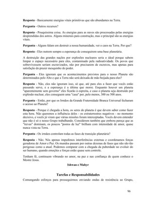 Resposta - Basicamente energias vitais primitivas que são abundantes na Terra.
Pergunta - Outros recursos?
Resposta - Pouquíssima coisa. As energias para as naves são processadas pelas energias
desprendidas dos astros. Alguns minerais para construção, mas o principal são as energias
vitais.
Pergunta - Alguns falam em destruir a nossa humanidade, ver o caos na Terra. Por que?
Resposta - Eles nutrem sempre a esperança de conseguirem uma base planetária.
A destruição das grandes nações por explosões nucleares seria o ideal porque sabem
limpar o espaço necessário para eles, contaminado pela radioatividade. Os povos que
sobrevivessem seriam escravizados, não por precisarem de escravos, mas apenas para
satisfação do prazer mesquinho do poder.
Pergunta - Eles ignoram que os acontecimentos previstos para o nosso Planeta são
determinados pelo Alto e que a Terra não será deixada de mão beijada para eles?
Resposta - Não, eles não ignoram isso, só que, até para eles a fazer que vocês estão
passando serve, e a esperança é a última que morre. Enquanto houver um planeta
"aparentemente sem governo" eles ficarão à espreita, e caso o planeta seja destruído por
explosão nuclear, eles conseguem uma "casa" por, pelo menos, 300 ou 500 anos.
Pergunta - Então, por que os Irmãos da Grande Fraternidade Branca Universal fecharam
o acesso ao Planeta?
Resposta - Porque é chegada a hora, os seres do planeta é que devem saber como fazer
esta hora. Não queremos a influência deles - os extraterrestres negativos - no momento
decisivo, e vocês já viram que várias missões foram interceptadas. Vocês devem entender
que não é só o nosso Grupo trabalhando. Considerem também que embora pareça que as
"trevas" dominam, os poucos "postos de luz" brilham com intensidade de amor, quase
nunca vista na Terra.
Pergunta - Os irmãos controlam todas as fases de transição planetária?
Resposta - Não. Nós apenas impedimos interferências externas e coordenamos forças
geradoras de Amor e Paz. Os mundos passam por outras dezenas de fases que não são tão
perigosas como a atual. Podemos comparar com a chegada da puberdade no evoluir do
ser humano, quando emoções e forças estão quase sem controle.
Tenham fé, continuem vibrando no amor, na paz e nas confiança de quem conhece o
Mestre Jesus.
                                   Ishwan e Mahyr


                           Tarefas e Responsabilidades
Comungando esforços para prosseguirmos enviando ondas de resistência ao Grupo,


                                                                                    96
 
