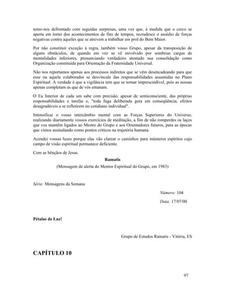 temo-nos defrontado com seguidas surpresas, uma vez que, à medida que o cerco se
aperta em torno dos acontecimentos de fins de tempos, recrudesce o assédio de forças
negativas contra aqueles que se atrevem a trabalhar em prol do Bem Maior.
Por não constituir exceção à regra, também vosso Grupo, apesar da transposição de
alguns obstáculos, de quando em vez se vê envolvido por sombrias cargas de
mentalidades inferiores, prenunciando verdadeiro atentado sua consolidação como
Organização constituída para Orientação da Fraternidade Universal.
Não nos reportamos apenas aos processos indiretos que se vêm desencadeando para que
esse ou aquele colaborador se desvincule das responsabilidades assumidas no Plano
Espiritual. A verdade é que a vigilância tem que se tornar imprescindível, pois as nossas
apenas completam as que de vós emanam.
O Eu Interior de cada um sabe com precisão, apesar de semiconsciente, das próprias
responsabilidades e tarefas e, "toda fuga deliberada gera em conseqüência, efeitos
desagradáveis a se refletirem no cotidiano individual".
Intensificai o vosso intercâmbio mental com as Forças Superiores do Universo,
realizando diariamente vossos exercícios de meditação, a fim de não romperdes os laços
que vos mantêm ligados ao Mestre do Grupo e aos Orientadores futuros, para as épocas
que vimos assinalando como pontos críticos na trajetória humana.
Acendei vossas luzes porque elas vão clarear o caminhos para inúmeros espíritos cujo
campo de visão espiritual permanece deficiente.
Com as bênçãos de Jesus.
                                        Ramatis
             (Mensagem de alerta do Mentor Espiritual do Grupo, em 1983)


Série: Mensagens da Semana
                                                                       Número: 104
                                                                       Data: 17/07/00


Pétalas de Luz!


                                                  Grupo de Estudos Ramatis - Vitória, ES


CAPÍTULO 10


                                                                                     97
 