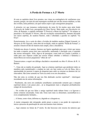 A Perda de Formas x A 2ª Morte

Já com os capítulos deste livro prontos, nos vimos na contingência de ventilarmos esse
assunto, porque, em mais de uma mensagem recebida por um dos nossos médiuns, se fala
dos ovóides, tema polêmico, do qual vamos expor o que conseguimos pesquisar.
A primeira vez que tomamos conhecimento do tema foi há muitos anos atrás lendo
Libertação de André Luiz, psicografia de Chico Xavier. Mais tarde, em Elucidações do
Além, de Ramatis, o capítulo intitulado "É Possível a Morte do Espírito?". Os tempos se
passaram e foi lançado O Abismo, obra de revelações extraordinárias, bastante discutida
nos meios espíritas, do saudoso Ranieri, onde é abordada a questão no capítulo "As
Ovas".
Posteriormente, tive a sorte de obter o livrinho do também saudoso Edgard Armond, As
Margens do Rio Sagrado, outra obra de revelação, onde no capítulo "Perda de Formas", o
assunto é desenvolvido de maneira mais ampla, clara e elucidativa.
Valendo-nos desses 4 autores, faremos um ligeiro apanhado para que o leitor que nunca
leu nada a respeito, possa tirar suas conclusões, analisando e checando com o conteúdo
das nossas mensagens. Aliás, diga-se de passagem, como tudo na Criação é perfeito, a
saída para esse impacto criado por nossos irmãos rebeldes e infelizes é fantástica e
maravilhosa aos nossos pequeninos "olhos de ver".
Transcrevemos a seguir um diálogo elucidativo encontrado na obra O Abismo de R. A.
Ranieri.
"... Estas são as madres de gestação. Aqui as criaturas espirituais que perderam todos os
membros pela mentalização e conduta no mal, em luta contra as Leis de Deus, têm a
oportunidade de jazerem à espera do despertar para subir ou retornar ao domínio da Lei
renovadora. São como semente na Terra ou como ovos em chocadeira...
Não são estes os ovóides de que nos fala abalizado escritor espiritual? - interroguei
recordando-me de outras informações.
- Realmente, são seres em condições semelhantes acontecendo somente que a situação
espiritual destes é um pouco pior... já se desgastaram mais e atingiram profundíssimo
estágio de inconsciência.
... Os ovóides de que nos falou o amigo espiritual ainda tinham fome e se ligavam a
outras criaturas encarnadas. Estes não. Estes nem mais se alimentam; assemelham-se a
ovos completamente fechados...
... A forma, como vêem, deforma-se, degrada-se e desgasta-se.
A mente conquanto não retrograde, perde pouco a pouco o seu poder de expressão e
inicia o processo de paralisação de seus movimentos mais íntimos.
... Aqui estamos no limiar da 2ª morte. Se não houvesse este recurso da natureza que


                                                                                    98
 