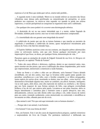 expressa a Lei de Deus que ainda quer salvar, estaria tudo perdido...
... A segunda morte é uma realidade. Morre-se no mundo inferior ao encontro das faixas
vibratórias mais densas pela petrificação ou mineralização do perispírito, se assim
podemos nos expressar, ou morre-se uma segunda vez quando se perde nas esferas
superiores, o veículo perispiritual ao conquistar-se organismo mais sutil e sublimado.
... Em qualquer dos casos poderá vir a ocorrer uma desintegração atômica.
... A destruição do ser na sua maior intimidade que é a mente, reduto Sagrado da
Divindade, também pode ocorrer, mas isso só mais tarde poderemos compreender.
... E a imortalidade não nos garante uma integridade da mente?
- A subdivisão da mente que um dia se tornou humana e que marcha ao encontro da
angelitude é semelhante a subdivisão do átomo, quase inexplicável inicialmente pela
ciência da Terra e tão fácil de entender hoje...
... O Espírito Sublime acariciou como era seu costume, um daqueles pobres adormecidos
como se estivessem mortos, sem que este fizesse qualquer movimento por mais
imperceptível que fosse, ou desse, por qualquer forma, demonstração de vida..."
Passemos agora as anotações de estudo de Edgard Armond do seu livro As Margens do
Rio Sagrado, no capítulo "Perda de Formas".
"... Todos são casos difíceis e dolorosos, explicou, dentre os que enumerei antes, mas,
quero mostrar um dos piores, que serve à edificação das almas empedernidas, pelo muito
que impressionam, atemorizam e estarrecem a razão humana...
... Entre na frente e vi sobre o chão um ser diferente, seria humano? Estava deitado
enrodilhado, em um dos cantos, mas logo se levantou sobre quatro patas quando nos
percebeu; semelhava-se a um lobo, com o focinho comprido e os lábios arregaçados,
numa espécie de sorriso alvar, mostrando os dentes; mas seu olhar - coisa incrível - não
demonstrava ferocidade alguma mas, muito ao contrário, era afável, humano, inteligente;
via-se nele agora, além disso, uma alta expressão de malícia ou zombaria e, tão intensa
que nos fazia esquecer de suas formas animais de lobo, cuja pelagem avermelhada
brilhava à luz do sol, que entrava pela janela. Levantou-se nas patas traseiras, abriu os
braços lateralmente e caminhou para o Instrutor como a querer abraçá-lo, mas este,
delicadamente, colocou sua mão direita sobre sua cabeça e ele, então recuou de rastros
para seu canto, rosnando surdamente, como atemorizado ou contrariado e enrodilhou-se
novamente no chão, olhando para nós de revés.
... Que animal é este? Por que está aqui misturado com os homens doentes?...
- ... Porque não é um animal, é um homem.
- Um homem? Com essa forma de lobo?
- Sim, um homem. Este é um dos casos de degenerescência psíquica, capítulo misterioso
e surpreendente do livro da Criação. Por pertinácia inalterável e deliberada nas


                                                                                    99
 