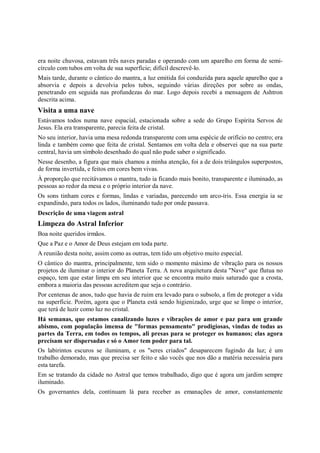 era noite chuvosa, estavam três naves paradas e operando com um aparelho em forma de semi-
círculo com tubos em volta de sua superfície; difícil descrevê-lo.
Mais tarde, durante o cântico do mantra, a luz emitida foi conduzida para aquele aparelho que a
absorvia e depois a devolvia pelos tubos, seguindo várias direções por sobre as ondas,
penetrando em seguida nas profundezas do mar. Logo depois recebi a mensagem de Ashtron
descrita acima.
Visita a uma nave
Estávamos todos numa nave espacial, estacionada sobre a sede do Grupo Espírita Servos de
Jesus. Ela era transparente, parecia feita de cristal.
No seu interior, havia uma mesa redonda transparente com uma espécie de orifício no centro; era
linda e também como que feita de cristal. Sentamos em volta dela e observei que na sua parte
central, havia um símbolo desenhado do qual não pude saber o significado.
Nesse desenho, a figura que mais chamou a minha atenção, foi a de dois triângulos superpostos,
de forma invertida, e feitos em cores bem vivas.
À proporção que recitávamos o mantra, tudo ia ficando mais bonito, transparente e iluminado, as
pessoas ao redor da mesa e o próprio interior da nave.
Os sons tinham cores e formas, lindas e variadas, parecendo um arco-íris. Essa energia ia se
expandindo, para todos os lados, iluminando tudo por onde passava.
Descrição de uma viagem astral
Limpeza do Astral Inferior
Boa noite queridos irmãos.
Que a Paz e o Amor de Deus estejam em toda parte.
A reunião desta noite, assim como as outras, tem tido um objetivo muito especial.
O cântico do mantra, principalmente, tem sido o momento máximo de vibração para os nossos
projetos de iluminar o interior do Planeta Terra. A nova arquitetura desta "Nave" que flutua no
espaço, tem que estar limpa em seu interior que se encontra muito mais saturado que a crosta,
embora a maioria das pessoas acreditem que seja o contrário.
Por centenas de anos, tudo que havia de ruim era levado para o subsolo, a fim de proteger a vida
na superfície. Porém, agora que o Planeta está sendo higienizado, urge que se limpe o interior,
que terá de luzir como luz no cristal.
Há semanas, que estamos canalizando luzes e vibrações de amor e paz para um grande
abismo, com população imensa de "formas pensamento" prodigiosas, vindas de todas as
partes da Terra, em todos os tempos, ali presas para se proteger os humanos; elas agora
precisam ser dispersadas e só o Amor tem poder para tal.
Os labirintos escuros se iluminam, e os "seres criados" desaparecem fugindo da luz; é um
trabalho demorado, mas que precisa ser feito e são vocês que nos dão a matéria necessária para
esta tarefa.
Em se tratando da cidade no Astral que temos trabalhado, digo que é agora um jardim sempre
iluminado.
Os governantes dela, continuam lá para receber as emanações de amor, constantemente
 