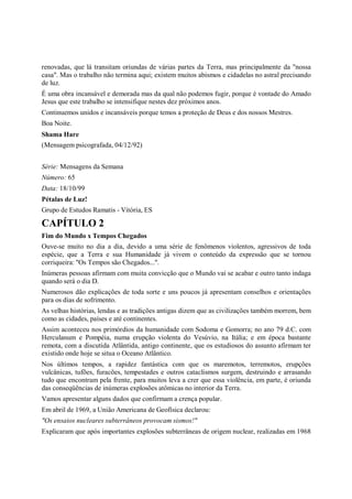 renovadas, que lá transitam oriundas de várias partes da Terra, mas principalmente da "nossa
casa". Mas o trabalho não termina aqui; existem muitos abismos e cidadelas no astral precisando
de luz.
É uma obra incansável e demorada mas da qual não podemos fugir, porque é vontade do Amado
Jesus que este trabalho se intensifique nestes dez próximos anos.
Continuemos unidos e incansáveis porque temos a proteção de Deus e dos nossos Mestres.
Boa Noite.
Shama Hare
(Mensagem psicografada, 04/12/92)


Série: Mensagens da Semana
Número: 65
Data: 18/10/99
Pétalas de Luz!
Grupo de Estudos Ramatis - Vitória, ES

CAPÍTULO 2
Fim do Mundo x Tempos Chegados
Ouve-se muito no dia a dia, devido a uma série de fenômenos violentos, agressivos de toda
espécie, que a Terra e sua Humanidade já vivem o conteúdo da expressão que se tornou
corriqueira: "Os Tempos são Chegados...".
Inúmeras pessoas afirmam com muita convicção que o Mundo vai se acabar e outro tanto indaga
quando será o dia D.
Numerosos dão explicações de toda sorte e uns poucos já apresentam conselhos e orientações
para os dias de sofrimento.
As velhas histórias, lendas e as tradições antigas dizem que as civilizações também morrem, bem
como as cidades, países e até continentes.
Assim aconteceu nos primórdios da humanidade com Sodoma e Gomorra; no ano 79 d.C. com
Herculanum e Pompéia, numa erupção violenta do Vesúvio, na Itália; e em época bastante
remota, com a discutida Atlântida, antigo continente, que os estudiosos do assunto afirmam ter
existido onde hoje se situa o Oceano Atlântico.
Nos últimos tempos, a rapidez fantástica com que os maremotos, terremotos, erupções
vulcânicas, tufões, furacões, tempestades e outros cataclismos surgem, destruindo e arrasando
tudo que encontram pela frente, para muitos leva a crer que essa violência, em parte, é oriunda
das conseqüências de inúmeras explosões atômicas no interior da Terra.
Vamos apresentar alguns dados que confirmam a crença popular.
Em abril de 1969, a União Americana de Geofísica declarou:
"Os ensaios nucleares subterrâneos provocam sismos!"
Explicaram que após importantes explosões subterrâneas de origem nuclear, realizadas em 1968
 