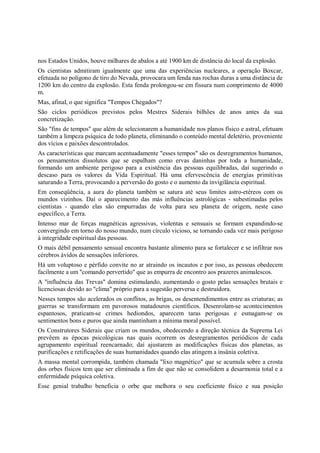 nos Estados Unidos, houve milhares de abalos a até 1900 km de distância do local da explosão.
Os cientistas admitiram igualmente que uma das experiências nucleares, a operação Boxcar,
efetuada no polígono de tiro do Nevada, provocara um fenda nas rochas duras a uma distância de
1200 km do centro da explosão. Esta fenda prolongou-se em fissura num comprimento de 4000
m.
Mas, afinal, o que significa "Tempos Chegados"?
São ciclos periódicos previstos pelos Mestres Siderais bilhões de anos antes da sua
concretização.
São "fins de tempos" que além de selecionarem a humanidade nos planos físico e astral, efetuam
também a limpeza psíquica de todo planeta, eliminando o conteúdo mental deletério, proveniente
dos vícios e paixões descontrolados.
As características que marcam acentuadamente "esses tempos" são os desregramentos humanos,
os pensamentos dissolutos que se espalham como ervas daninhas por toda a humanidade,
formando um ambiente perigoso para a existência das pessoas equilibradas, daí sugerindo o
descaso para os valores da Vida Espiritual. Há uma efervescência de energias primitivas
saturando a Terra, provocando a perversão do gosto e o aumento da invigilância espiritual.
Em conseqüência, a aura do planeta também se satura até seus limites astro-etéreos com os
mundos vizinhos. Daí o aparecimento das más influências astrológicas - subestimadas pelos
cientistas - quando elas são empurradas de volta para seu planeta de origem, neste caso
específico, a Terra.
Intenso mar de forças magnéticas agressivas, violentas e sensuais se formam expandindo-se
convergindo em torno do nosso mundo, num círculo vicioso, se tornando cada vez mais perigoso
à integridade espiritual das pessoas.
O mais débil pensamento sensual encontra bastante alimento para se fortalecer e se infiltrar nos
cérebros ávidos de sensações inferiores.
Há um voluptoso e pérfido convite no ar atraindo os incautos e por isso, as pessoas obedecem
facilmente a um "comando pervertido" que as empurra de encontro aos prazeres animalescos.
A "influência das Trevas" domina estimulando, aumentando o gosto pelas sensações brutais e
licenciosas devido ao "clima" próprio para a sugestão perversa e destruidora.
Nesses tempos são acelerados os conflitos, as brigas, os desentendimentos entre as criaturas; as
guerras se transformam em pavorosos matadouros científicos. Desenrolam-se acontecimentos
espantosos, praticam-se crimes hediondos, aparecem taras perigosas e esmagam-se os
sentimentos bons e puros que ainda mantinham a mínima moral possível.
Os Construtores Siderais que criam os mundos, obedecendo a direção técnica da Suprema Lei
prevêem as épocas psicológicas nas quais ocorrem os desregramentos periódicos de cada
agrupamento espiritual reencarnado; daí ajustarem as modificações físicas dos planetas, as
purificações e retificações de suas humanidades quando elas atingem a insânia coletiva.
A massa mental corrompida, também chamada "lixo magnético" que se acumula sobre a crosta
dos orbes físicos tem que ser eliminada a fim de que não se consolidem a desarmonia total e a
enfermidade psíquica coletiva.
Esse genial trabalho beneficia o orbe que melhora o seu coeficiente físico e sua posição
 