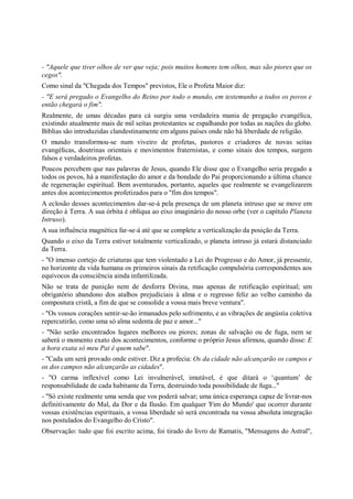 - "Aquele que tiver olhos de ver que veja; pois muitos homens tem olhos, mas são piores que os
cegos".
Como sinal da "Chegada dos Tempos" previstos, Ele o Profeta Maior diz:
- "E será pregado o Evangelho do Reino por todo o mundo, em testemunho a todos os povos e
então chegará o fim".
Realmente, de umas décadas para cá surgiu uma verdadeira mania de pregação evangélica,
existindo atualmente mais de mil seitas protestantes se espalhando por todas as nações do globo.
Bíblias são introduzidas clandestinamente em alguns países onde não há liberdade de religião.
O mundo transformou-se num viveiro de profetas, pastores e criadores de novas seitas
evangélicas, doutrinas orientais e movimentos fraternistas, e como sinais dos tempos, surgem
falsos e verdadeiros profetas.
Poucos percebem que nas palavras de Jesus, quando Ele disse que o Evangelho seria pregado a
todos os povos, há a manifestação do amor e da bondade do Pai proporcionando a última chance
de regeneração espiritual. Bem aventurados, portanto, aqueles que realmente se evangelizarem
antes dos acontecimentos profetizados para o "fim dos tempos".
A eclosão desses acontecimentos dar-se-á pela presença de um planeta intruso que se move em
direção à Terra. A sua órbita é oblíqua ao eixo imaginário do nosso orbe (ver o capítulo Planeta
Intruso).
A sua influência magnética far-se-á até que se complete a verticalização da posição da Terra.
Quando o eixo da Terra estiver totalmente verticalizado, o planeta intruso já estará distanciado
da Terra.
- "O imenso cortejo de criaturas que tem violentado a Lei do Progresso e do Amor, já pressente,
no horizonte da vida humana os primeiros sinais da retificação compulsória correspondentes aos
equívocos da consciência ainda infantilizada.
Não se trata de punição nem de desforra Divina, mas apenas de retificação espiritual; um
obrigatório abandono dos atalhos prejudiciais à alma e o regresso feliz ao velho caminho da
compostura cristã, a fim de que se consolide a vossa mais breve ventura".
- "Os vossos corações sentir-se-ão irmanados pelo sofrimento, e as vibrações de angústia coletiva
repercutirão, como uma só alma sedenta de paz e amor..."
- "Não serão encontrados lugares melhores ou piores; zonas de salvação ou de fuga, nem se
saberá o momento exato dos acontecimentos, conforme o próprio Jesus afirmou, quando disse: E
a hora exata só meu Pai é quem sabe".
- "Cada um será provado onde estiver. Diz a profecia: Os da cidade não alcançarão os campos e
os dos campos não alcançarão as cidades".
- "O carma inflexível como Lei invulnerável, imutável, é que ditará o ‘quantum’ de
responsabilidade de cada habitante da Terra, destruindo toda possibilidade de fuga..."
- "Só existe realmente uma senda que vos poderá salvar; uma única esperança capaz de livrar-nos
definitivamente do Mal, da Dor e da Ilusão. Em qualquer 'Fim do Mundo' que ocorrer durante
vossas existências espirituais, a vossa liberdade só será encontrada na vossa absoluta integração
nos postulados do Evangelho do Cristo".
Observação: tudo que foi escrito acima, foi tirado do livro de Ramatis, "Mensagens do Astral",
 