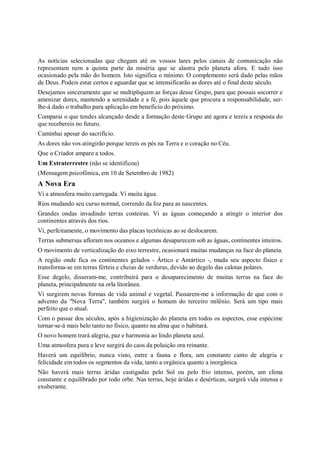 As notícias selecionadas que chegam até os vossos lares pelos canais de comunicação não
representam nem a quinta parte da miséria que se alastra pelo planeta afora. E tudo isso
ocasionado pela mão do homem. Isto significa o mínimo. O complemento será dado pelas mãos
de Deus. Podeis estar certos e aguardar que se intensificarão as dores até o final deste século.
Desejamos sinceramente que se multipliquem as forças desse Grupo, para que possais socorrer e
amenizar dores, mantendo a serenidade e a fé, pois àquele que procura a responsabilidade, ser-
lhe-á dado o trabalho para aplicação em benefício do próximo.
Comparai o que tendes alcançado desde a formação deste Grupo até agora e tereis a resposta do
que recebereis no futuro.
Caminhai apesar do sacrifício.
As dores não vos atingirão porque tereis os pés na Terra e o coração no Céu.
Que o Criador ampare a todos.
Um Extraterrestre (não se identificou)
(Mensagem psicofônica, em 10 de Setembro de 1982)
A Nova Era
Vi a atmosfera muito carregada. Vi muita água.
Rios mudando seu curso normal, correndo da foz para as nascentes.
Grandes ondas invadindo terras costeiras. Vi as águas começando a atingir o interior dos
continentes através dos rios.
Vi, perfeitamente, o movimento das placas tectônicas ao se deslocarem.
Terras submersas afloram nos oceanos e algumas desaparecem sob as águas, continentes inteiros.
O movimento de verticalização do eixo terrestre, ocasionará muitas mudanças na face do planeta.
A região onde fica os continentes gelados - Ártico e Antártico -, muda seu aspecto físico e
transforma-se em terras férteis e cheias de verduras, devido ao degelo das calotas polares.
Esse degelo, disseram-me, contribuirá para o desaparecimento de muitas terras na face do
planeta, principalmente na orla litorânea.
Vi surgirem novas formas de vida animal e vegetal. Passarem-me a informação de que com o
advento da "Nova Terra", também surgirá o homem do terceiro milênio. Será um tipo mais
perfeito que o atual.
Com o passar dos séculos, após a higienização do planeta em todos os aspectos, esse espécime
tornar-se-á mais belo tanto no físico, quanto na alma que o habitará.
O novo homem trará alegria, paz e harmonia ao lindo planeta azul.
Uma atmosfera pura e leve surgirá do caos da poluição ora reinante.
Haverá um equilíbrio, nunca visto, entre a fauna e flora, um constante canto de alegria e
felicidade em todos os segmentos da vida, tanto a orgânica quanto a inorgânica.
Não haverá mais terras áridas castigadas pelo Sol ou pelo frio intenso, porém, um clima
constante e equilibrado por todo orbe. Nas terras, hoje áridas e desérticas, surgirá vida intensa e
exuberante.
 