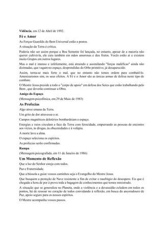 Vidência, em 12 de Abril de 1992.
Fé e Amor
As Forças Guardiãs do Bem Universal estão a postos.
A situação da Terra é crítica.
Poderia não ser assim porque a Boa Semente foi lançada, no entanto, apesar de a maioria não
querer cultivá-la, ela caiu também em mãos amorosas e deu frutos. Vocês estão aí e existem
muito Grupos em outros lugares.
Mas o mal é imenso e infelizmente, está atraindo e assimilando "forças maléficas" ainda não
dizimadas, que vagam no espaço, desprendidas do Orbe primitivo, já desaparecido.
Assim, torna-se mais forte o mal, que no entanto não temos ordem para combatê-lo.
Amenizaremos sim, os seus efeitos. A Fé e o Amor são as únicas armas de defesa neste tipo de
combate.
O Mestre Jesus preside a todo o "corpo de apoio" em defesa dos Seres que estão trabalhando pelo
Bem , que deverão continuar a Obra.
Amigo do Espaço
(Mensagem psicofônica, em 29 de Maio de 1983)
As Profecias
Algo atroz emana da Terra.
Um grito de dor atravessa o ar.
Campos magnéticos deletérios bombardeiam o espaço.
Energias e raios circulam a face da Terra com ferocidade, empurrando as pessoas de encontro
aos vícios, às drogas, às obscenidades e à volúpia.
A morte lava a alma.
O espaço seleciona os espíritos.
As profecias serão confirmadas.
Rampa
(Mensagem psicografada, em 11 de Janeiro de 1986)
Um Momento de Reflexão
Que a luz do Senhor esteja com todos.
Paz e Fraternidade.
Que a bússola a guiar vossos caminhos seja o Evangelho do Mestre Jesus.
Que busquem a proteção de Nave resistente a fim de evitar o naufrágio do desespero. Eis que é
chegada a hora de por à prova toda a bagagem de conhecimentos que temos ministrado.
A situação que se generaliza no Planeta, onde a violência e a devassidão eclodem em todos os
pontos, há de ressoar no coração de todos convidando à reflexão, em busca do ancoradouro de
Paz, apoio seguro para os nossos espíritos.
O Mestre acompanha vossos passos.
 