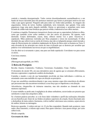 controle a tamanha desorganização. Todos correm desordenadamente assemelhando-se a um
bando de loucos deixando para trás pertences materiais que foram os principais motivos de suas
vidas e que agora ignoram. Ninguém sabe para onde vai. Estão todos perdidos. As imagens são
angustiantes. Gritos de terror, bombas explodindo, terra tremendo, mar agitado. Uma onda
gigantesca traga uma parte daquela multidão. Outras se aproximam a aniquilam outro tanto
levando de roldão toda uma fortaleza que parecia sólida e indestrutível aos olhos mortais.
E continua a tragédia. Pormenores inenarráveis fazem com que os espectadores fechem os olhos,
como que tentando evitar sofrer também a dor dos atores ali presentes. De repente, tudo
destruído. Corpos deformados, cinzas, lama, silêncio mortal. Cai o pano. Encerra-se e
espetáculo. Mãos poderosas instruídas por Deus preparam o início da reconstrução. O olhar
desolado dos que sobrevivem se enche de tristeza, mas não se indignarão porque estará iniciada a
etapa de florescimento da verdadeira implantação do Reino de Deus entre os homens na Terra. E
uma alvorada de luz principia nas cinzas de uma civilização que se destruiu por acreditar que
poderia viver infinitamente nas trevas em que se engalfinharam.
Um dia abrir-se-á novamente o pano, mas para um lindo espetáculo. Convidamo-vos para serem
os atores.
Com Jesus estamos.
Celeste
(Mensagem psicografada, em 1983)
À Beira do Precipício
Revolta - Guerra - Catástrofes - Violência - Terrorismo - Escândalos - Fome - Tráfico.
O dicionário do século XX, em seus derradeiros anos de agonia que se arrastam aflitivamente,
têm-nos a apresentar o espetáculo sombrio da desolação.
Caminha o mundo e com ele sua humanidade envolvida em lutas individuais e coletivas, se
arrastando como uma multidão de cegos em direção ao precipício.
O que nos sensibiliza consideravelmente é que esses mesmos cegos têm consciência do abismo
que procuram mas não encontram resistência a essa força que os impulsiona a esta direção.
Advertências, chegam-lhes de inúmeras maneiras, mas não atendem ao chamado de seus
mentores espirituais.
E nosso trabalho se perde ante à negligência de almas sonhadoras, escravizadas aos prazeres que
satisfazem o corpo mas aniquilam a alma.
Se o homem pudesse perceber, se a ele fosse dado vislumbrar o perfil das realizações efetuadas
em seu benefício por Amor de sus Irmãos em planos superiores da criação, ficaria fascinado ante
o deslumbrar de tanta ordem e harmonia, e talvez melhor valorizasse seus contatos, sejam através
de sonhos, leituras ou mensagens.
Resta-nos aguardar. A ordem está por vir. O céu lhes responderá. Quando tudo acontecer, mais
nada a lhes transmitir, o inferno aqui estará. Para quem valorizar e seus passos dirigir, por certo
sobreviverá.
Missão cumprida.
Governante do Além
 