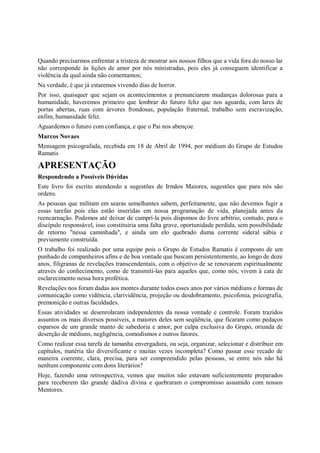 Quando precisarmos enfrentar a tristeza de mostrar aos nossos filhos que a vida fora do nosso lar
não corresponde às lições de amor por nós ministradas, pois eles já conseguem identificar a
violência da qual ainda não comentamos;
Na verdade, é que já estaremos vivendo dias de horror.
Por isso, quaisquer que sejam os acontecimentos a prenunciarem mudanças dolorosas para a
humanidade, haveremos primeiro que lembrar do futuro feliz que nos aguarda, com lares de
portas abertas, ruas com árvores frondosas, população fraternal, trabalho sem escravização,
enfim, humanidade feliz.
Aguardemos o futuro com confiança, e que o Pai nos abençoe.
Marcos Novaes
Mensagem psicografada, recebida em 18 de Abril de 1994, por médium do Grupo de Estudos
Ramatis

APRESENTAÇÃO
Respondendo a Possíveis Dúvidas
Este livro foi escrito atendendo a sugestões de Irmãos Maiores, sugestões que para nós são
ordens.
As pessoas que militam em searas semelhantes sabem, perfeitamente, que não devemos fugir a
essas tarefas pois elas estão inseridas em nossa programação de vida, planejada antes da
reencarnação. Podemos até deixar de cumprí-la pois dispomos do livre arbítrio, contudo, para o
discípulo responsável, isso constituiria uma falta grave, oportunidade perdida, sem possibilidade
de retorno "nessa caminhada", e ainda um elo quebrado duma corrente sideral sábia e
previamente construída.
O trabalho foi realizado por uma equipe pois o Grupo de Estudos Ramatis é composto de um
punhado de companheiros afins e de boa vontade que buscam persistentemente, ao longo de doze
anos, filigranas de revelações transcendentais, com o objetivo de se renovarem espiritualmente
através do conhecimento, como de transmití-las para aqueles que, como nós, vivem à cata de
esclarecimento nessa hora profética.
Revelações nos foram dadas aos montes durante todos esses anos por vários médiuns e formas de
comunicação como vidência, clarividência, projeção ou desdobramento, psicofonia, psicografia,
premonição e outras faculdades.
Essas atividades se desenrolaram independentes da nossa vontade e controle. Foram trazidos
assuntos os mais diversos possíveis, a maiores deles sem seqüência, que ficaram como pedaços
esparsos de um grande manto de sabedoria e amor, por culpa exclusiva do Grupo, oriunda de
deserção de médiuns, negligência, comodismos e outros fatores.
Como realizar essa tarefa de tamanha envergadura, ou seja, organizar, selecionar e distribuir em
capítulos, matéria tão diversificante e muitas vezes incompleta? Como passar esse recado de
maneira coerente, clara, precisa, para ser compreendido pelas pessoas, se entre nós não há
nenhum componente com dons literários?
Hoje, fazendo uma retrospectiva, vemos que muitos não estavam suficientemente preparados
para receberem tão grande dádiva divina e quebraram o compromisso assumido com nossos
Mentores.
 