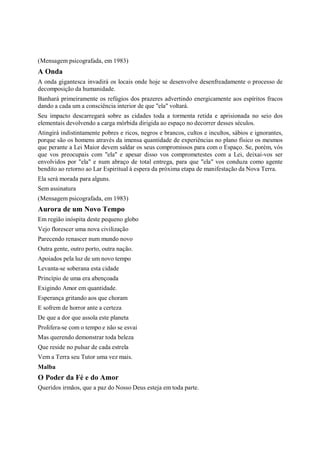 (Mensagem psicografada, em 1983)
A Onda
A onda gigantesca invadirá os locais onde hoje se desenvolve desenfreadamente o processo de
decomposição da humanidade.
Banhará primeiramente os refúgios dos prazeres advertindo energicamente aos espíritos fracos
dando a cada um a consciência interior de que "ela" voltará.
Seu impacto descarregará sobre as cidades toda a tormenta retida e aprisionada no seio dos
elementais devolvendo a carga mórbida dirigida ao espaço no decorrer desses séculos.
Atingirá indistintamente pobres e ricos, negros e brancos, cultos e incultos, sábios e ignorantes,
porque são os homens através da imensa quantidade de experiências no plano físico os mesmos
que perante a Lei Maior devem saldar os seus compromissos para com o Espaço. Se, porém, vós
que vos preocupais com "ela" e apesar disso vos comprometestes com a Lei, deixai-vos ser
envolvidos por "ela" e num abraço de total entrega, para que "ela" vos conduza como agente
bendito ao retorno ao Lar Espiritual à espera da próxima etapa de manifestação da Nova Terra.
Ela será morada para alguns.
Sem assinatura
(Mensagem psicografada, em 1983)
Aurora de um Novo Tempo
Em região inóspita deste pequeno globo
Vejo florescer uma nova civilização
Parecendo renascer num mundo novo
Outra gente, outro porto, outra nação.
Apoiados pela luz de um novo tempo
Levanta-se soberana esta cidade
Princípio de uma era abençoada
Exigindo Amor em quantidade.
Esperança gritando aos que choram
E sofrem de horror ante a certeza
De que a dor que assola este planeta
Prolifera-se com o tempo e não se esvai
Mas querendo demonstrar toda beleza
Que reside no pulsar de cada estrela
Vem a Terra seu Tutor uma vez mais.
Malba
O Poder da Fé e do Amor
Queridos irmãos, que a paz do Nosso Deus esteja em toda parte.
 