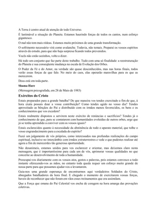 A Terra é centro atual de atenção de todo Universo.
É lastimável a situação do Planeta. Estamos haurindo forças de todos os cantos, num esforço
gigantesco.
O mal não tem mais rédeas. Estamos muito próximos de uma grande transformação.
O sofrimento necessário virá como avalanche. Todavia, não temais. Preparai os vossos espíritos
através do estudo, para que não haja surpresa ficando todos prevenidos.
Vocês não estão sozinhos, volto a dizer.
Há todo um conjunto que faz parte deste trabalho. Tudo com uma só finalidade: a reestruturação
do Planeta e sua conseqüente mudança na escala de Evolução dos Orbes.
O Poder da Fé e do Amor, na verdade são quase desconhecidos, mas nas horas finais, todos
verão essas forças de que falo. No meio do caos, elas operarão maravilhas para os que as
merecerem.
Deus está em toda parte.
Shama Hare
(Mensagem psicografada, em 28 de Maio de 1983)
Exércitos do Cristo
Estais preparados para a grande batalha? De que maneira vos tendes exercitado a fim de que, à
hora exata possais doar a vossa contribuição? Como tendes agido no vosso dia? Tendes
aproveitado as bênçãos do Pai e distribuído com os irmãos menos favorecidos, os bens e os
conhecimentos que vos excedem?
Estais realmente dispostos a servirem neste exército de renúncias e sacrifícios? Tendes já o
conhecimento de que, para se contatarem com humanidades evoluídas de outros orbes, urge que
já se tenha aprendido a conviver com os vossos iguais?
Estais esclarecidos quanto à necessidade da abstinência de todo o aparato material, que tolhe o
vosso engrandecimento para a escalada do espírito?
Fazei um julgamento de vós próprios, como interessados nas profundas realizações do campo
espiritual, inclusive no intercâmbio com irmãos extraterrestres e vede o que pudestes realizar até
agora a fim de merecerdes tão generosa oportunidade.
Não desanimeis, estamos unidos para vos esclarecer e orientar, mas deixemos claro nesta
mensagem, que é importantíssimo para cada um de vós, aprimorar vossas qualidades no que
concerne ao desenvolvimento de toda a humanidade.
Preocupai-vos diariamente com os vossos atos, gestos e palavras, pois estamos convosco a todo
instante oferecendo-vos as mãos, no entanto toda queda requer um esforço muito grande de
nossa parte para que possamos ajudar-vos a levantarem.
Guia-nos uma grande esperança de encontrarmos aqui verdadeiros Soldados do Cristo,
abnegados batalhadores da hora final. E chegado o momento de exercitarem vossas forças,
haveis de reconhecer que não foram em vãos esses treinamentos que ora assimilam.
Que a Força que emana do Pai Celestial vos encha de coragem na hora amarga das provações
coletivas.
 