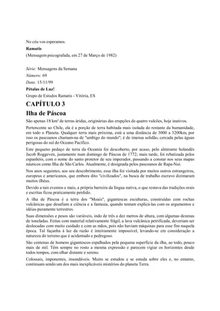 No céu vos esperamos.
Ramatis
(Mensagem psicografada, em 27 de Março de 1982)


Série: Mensagens da Semana
Número: 69
Data: 15/11/99
Pétalas de Luz!
Grupo de Estudos Ramatis - Vitória, ES

CAPÍTULO 3
Ilha de Páscoa
São apenas 18 km² de terras áridas, originárias das erupções de quatro vulcões, hoje inativos.
Pertencente ao Chile, ela é a porção de terra habitada mais isolada do restante da humanidade,
em todo o Planeta. Qualquer terra mais próxima, está a uma distância de 3000 a 3200km, por
isso os pascoanos chamam-na de "umbigo do mundo"; é de imensa solidão, cercada pelas águas
perigosas do sul do Oceano Pacífico.
Este pequeno pedaço de terra da Oceania foi descoberto, por acaso, pelo almirante holandês
Jacob Roggeven, justamente num domingo de Páscoa de 1772; mais tarde, foi rebatizada pelos
espanhóis, com o nome do santo protetor de seu imperador, passando a constar nos seus mapas
náuticos como Ilha de São Carlos. Atualmente, é designada pelos pascoanos de Rapa-Nui.
Nos anos seguintes, aos seu descobrimento, essa ilha foi visitada por muitos outros estrangeiros,
europeus e americanos, que embora dito "civilizados", na busca de trabalho escravo dizimaram
muitos ilhéus.
Devido a tais eventos e mais, a própria barreira da língua nativa, o que restava das tradições orais
e escritas ficou praticamente perdido.
A ilha de Páscoa é a terra dos "Moais", gigantescas esculturas, construídas com rochas
vulcânicas que desafiam a ciência e a fantasia, quando tentam explicá-las com os argumentos e
idéias puramente terrestres.
Suas dimensões e pesos são variáveis, indo de três a dez metros de altura, com algumas dezenas
de toneladas. Feitas com material relativamente frágil, a lava vulcânica petrificada, deveriam ser
deslocadas com muito cuidado e com as mãos, pois não haviam máquinas para esse fim naquela
época. Tal façanha à luz da razão é inteiramente impossível, levando-se em consideração a
natureza do terreno que é acidentado e pedregoso.
São centenas de homens gigantescos espalhados pela pequena superfície da ilha, ao todo, pouco
mais de mil. Têm sempre no rosto a mesma expressão e parecem vigiar os horizontes desde
todos tempos, com olhar distante e sereno.
Colossais, imponentes, insondáveis. Muito se estudou e se estuda sobre eles e, no entanto,
continuam sendo um dos mais inexplicáveis mistérios do planeta Terra.
 
