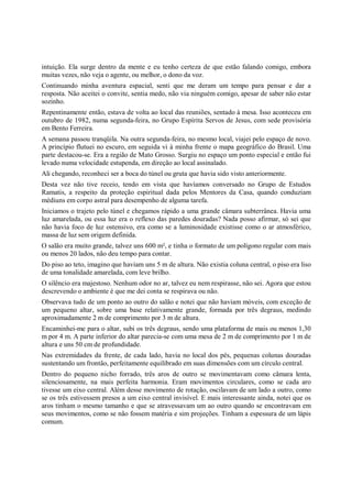 intuição. Ela surge dentro da mente e eu tenho certeza de que estão falando comigo, embora
muitas vezes, não veja o agente, ou melhor, o dono da voz.
Continuando minha aventura espacial, senti que me deram um tempo para pensar e dar a
resposta. Não aceitei o convite, sentia medo, não via ninguém comigo, apesar de saber não estar
sozinho.
Repentinamente então, estava de volta ao local das reuniões, sentado à mesa. Isso aconteceu em
outubro de 1982, numa segunda-feira, no Grupo Espírita Servos de Jesus, com sede provisória
em Bento Ferreira.
A semana passou tranqüila. Na outra segunda-feira, no mesmo local, viajei pelo espaço de novo.
A princípio flutuei no escuro, em seguida vi à minha frente o mapa geográfico do Brasil. Uma
parte destacou-se. Era a região de Mato Grosso. Surgiu no espaço um ponto especial e então fui
levado numa velocidade estupenda, em direção ao local assinalado.
Ali chegando, reconheci ser a boca do túnel ou gruta que havia sido visto anteriormente.
Desta vez não tive receio, tendo em vista que havíamos conversado no Grupo de Estudos
Ramatis, a respeito da proteção espiritual dada pelos Mentores da Casa, quando conduziam
médiuns em corpo astral para desempenho de alguma tarefa.
Iniciamos o trajeto pelo túnel e chegamos rápido a uma grande câmara subterrânea. Havia uma
luz amarelada, ou essa luz era o reflexo das paredes douradas? Nada posso afirmar, só sei que
não havia foco de luz ostensivo, era como se a luminosidade existisse como o ar atmosférico,
massa de luz sem origem definida.
O salão era muito grande, talvez uns 600 m², e tinha o formato de um polígono regular com mais
ou menos 20 lados, não deu tempo para contar.
Do piso ao teto, imagino que haviam uns 5 m de altura. Não existia coluna central, o piso era liso
de uma tonalidade amarelada, com leve brilho.
O silêncio era majestoso. Nenhum odor no ar, talvez eu nem respirasse, não sei. Agora que estou
descrevendo o ambiente é que me dei conta se respirava ou não.
Observava tudo de um ponto ao outro do salão e notei que não haviam móveis, com exceção de
um pequeno altar, sobre uma base relativamente grande, formada por três degraus, medindo
aproximadamente 2 m de comprimento por 3 m de altura.
Encaminhei-me para o altar, subi os três degraus, sendo uma plataforma de mais ou menos 1,30
m por 4 m. A parte inferior do altar parecia-se com uma mesa de 2 m de comprimento por 1 m de
altura e uns 50 cm de profundidade.
Nas extremidades da frente, de cada lado, havia no local dos pés, pequenas colunas douradas
sustentando um frontão, perfeitamente equilibrado em suas dimensões com um círculo central.
Dentro do pequeno nicho forrado, três aros de outro se movimentavam como câmara lenta,
silenciosamente, na mais perfeita harmonia. Eram movimentos circulares, como se cada aro
tivesse um eixo central. Além desse movimento de rotação, oscilavam de um lado a outro, como
se os três estivessem presos a um eixo central invisível. E mais interessante ainda, notei que os
aros tinham o mesmo tamanho e que se atravessavam um ao outro quando se encontravam em
seus movimentos, como se não fossem matéria e sim projeções. Tinham a espessura de um lápis
comum.
 