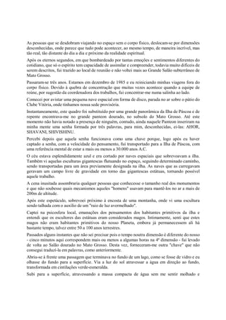 As pessoas que se desdobram viajando no espaço sem o corpo físico, deslocam-se por dimensões
desconhecidas, onde parece que tudo pode acontecer, ao mesmo tempo, de maneira incrível, mas
tão real, tão distante do dia a dia e próximo da realidade espiritual.
Após os eternos segundos, em que bombardeado por tantas emoções e sentimentos diferentes do
cotidiano, que só o espírito tem capacidade de assimilar e compreender, todavia muito difíceis de
serem descritos, fui trazido ao local de reunião e não voltei mais ao Grande Salão subterrâneo de
Mato Grosso.
Passaram-se três anos. Estamos em dezembro de 1985 e eu reiniciando minhas viagens fora do
corpo físico. Devido à quebra de concentração que muitas vezes acontece quando a equipe de
reúne, por sugestão da coordenadora dos trabalhos, fui concentrar-me numa salinha ao lado.
Comecei por avistar uma pequena nave espacial em forma de disco, parada no ar sobre o pátio do
Clube Vitória, onde tínhamos nossa sede provisória.
Instantaneamente, este quadro foi substituído por uma grande panorâmica da Ilha de Páscoa e de
repente encontrava-me no grande panteon dourado, no subsolo do Mato Grosso. Até este
momento não havia notado a presença de ninguém, contudo, ainda naquele Panteon inseriram na
minha mente uma senha formada por três palavras, para mim, desconhecidas, ei-las: AHOR,
SHAVANI, SHIVISHINU.
Percebi depois que aquela senha funcionava como uma chave porque, logo após eu haver
captado a senha, com a velocidade do pensamento, fui transportado para a Ilha de Páscoa, com
uma referência mental de estar a mais ou menos a 30.000 anos A.C.
O céu estava esplendidamente azul e era cortado por naves espaciais que sobrevoavam a ilha.
Também vi aquelas esculturas gigantescas flutuando no espaço, seguindo determinado caminho,
sendo transportadas para um área previamente designada na ilha. As naves que as carregavam
geravam um campo livre de gravidade em torno das gigantescas estátuas, tornando possível
aquele trabalho.
A cena inusitada assombraria qualquer pessoas que conhecesse o tamanho real dos monumentos
e que não soubesse quais mecanismos aqueles "homens" usavam para mantê-los no ar a mais de
200m de altitude.
Após este espetáculo, sobrevoei próximo à encosta de uma montanha, onde vi uma escultura
sendo talhada com o auxílio de um "raio de luz avermelhado".
Captei na psicosfera local, emanações dos pensamentos dos habitantes primitivos da ilha e
entendi que os escultores das estátuas eram considerados magos. Intimamente, senti que estes
magos não eram habitantes primitivos do nosso Planeta, embora já permanecessem ali há
bastante tempo, talvez entre 50 a 100 anos terrestres.
Passados alguns instantes que não sei precisar pois o tempo noutra dimensão é diferente do nosso
- cinco minutos aqui correspondem mais ou menos a algumas horas na 4ª dimensão - fui levado
de volta ao Salão dourado no Mato Grosso. Desta vez, forneceram-me outra "chave" que não
consegui traduzí-la em palavras, como anteriormente.
Abriu-se à frente uma passagem que terminava no fundo de um lago, como se fosse de vidro e eu
olhasse do fundo para a superfície. Via a luz do sol atravessar a água em direção ao fundo,
transformada em cintilações verde-esmeralda.
Subi para a superfície, atravessando a massa compacta de água sem me sentir molhado e
 
