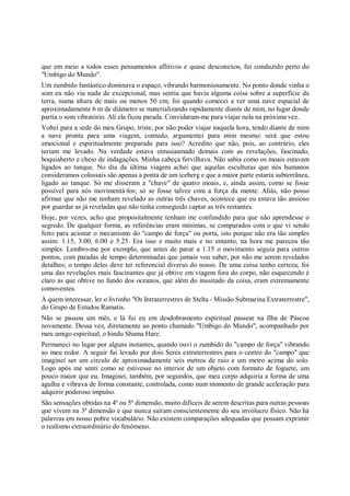 que em meio a todos esses pensamentos aflitivos e quase desconexos, fui conduzido perto do
"Umbigo do Mundo".
Um zumbido fantástico dominava o espaço, vibrando harmoniosamente. No ponto donde vinha o
som eu não via nada de excepcional, mas sentia que havia alguma coisa sobre a superfície da
terra, numa altura de mais ou menos 50 cm; foi quando comecei a ver uma nave espacial de
aproximadamente 6 m de diâmetro se materializando rapidamente diante de mim, no lugar donde
partia o som vibratório. Ali ela ficou parada. Convidaram-me para viajar nela na próxima vez.
Voltei para a sede do meu Grupo, triste, por não poder viajar naquela hora, tendo diante de mim
a nave pronta para uma viagem, contudo, argumentei para mim mesmo: será que estou
emocional e espiritualmente preparado para isso? Acredito que não, pois, ao contrário, eles
teriam me levado. Na verdade estava entusiasmado demais com as revelações, fascinado,
boquiaberto e cheio de indagações. Minha cabeça fervilhava. Não sabia como os moais estavam
ligados ao tanque. No dia da última viagem achei que aquelas esculturas que nós humanos
consideramos colossais são apenas a ponta de um iceberg e que a maior parte estaria subterrânea,
ligado ao tanque. Só me disseram a "chave" de quatro moais, e, ainda assim, como se fosse
possível para nós movimentá-los; só se fosse talvez com a força da mente. Aliás, não posso
afirmar que não me tenham revelado as outras três chaves, acontece que eu estava tão ansioso
por guardar as já reveladas que não tinha conseguido captar as três restantes.
Hoje, por vezes, acho que propositalmente tenham me confundido para que não aprendesse o
segredo. De qualquer forma, as referências eram mínimas, se comparados com o que vi sendo
feito para acionar o mecanismo do "campo de força" ou porta, isto porque não era tão simples
assim: 1.15, 3.00, 6.00 e 5.25. Era isso e muito mais e no entanto, na hora me pareceu tão
simples. Lembro-me por exemplo, que antes de parar a 1.15 o movimento seguia para outros
pontos, com paradas de tempo determinadas que jamais vou saber, por não me serem revelados
detalhes; o tempo deles deve ter referencial diverso do nosso. De uma coisa tenho certeza; foi
uma das revelações mais fascinantes que já obtive em viagem fora do corpo, não esquecendo é
claro as que obtive no fundo dos oceanos, que além do inusitado da coisa, eram extremamente
comoventes.
A quem interessar, ler o livrinho "Os Intraterrestres de Stelta - Missão Submarina Extraterrestre",
do Grupo de Estudos Ramatis.
Não se passou um mês, e lá fui eu em desdobramento espiritual passear na Ilha de Páscoa
novamente. Dessa vez, diretamente ao ponto chamado "Umbigo do Mundo", acompanhado por
meu amigo espiritual, o hindu Shama Hare.
Permaneci no lugar por alguns instantes, quando ouvi o zumbido do "campo de força" vibrando
ao meu redor. A seguir fui levado por dois Seres extraterrestres para o centro do "campo" que
imaginei ser um círculo de aproximadamente seis metros de raio e um metro acima do solo.
Logo após me senti como se estivesse no interior de um objeto com formato de foguete, um
pouco maior que eu. Imaginei, também, por segundos, que meu corpo adquiria a forma de uma
agulha e vibrava de forma constante, controlada, como num momento de grande aceleração para
adquirir poderoso impulso.
São sensações obtidas na 4ª ou 5ª dimensão, muito difíceis de serem descritas para outras pessoas
que vivem na 3ª dimensão e que nunca saíram conscientemente do seu invólucro físico. Não há
palavras em nosso pobre vocabulário. Não existem comparações adequadas que possam exprimir
o realismo extraordinário do fenômeno.
 