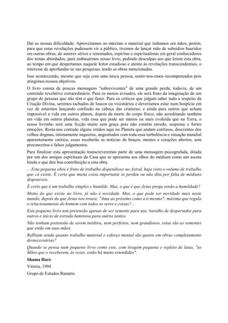Daí as nossas dificuldade. Aproveitamos ao máximo o material que tínhamos em mãos, porém,
para que estas revelações pudessem vir a público, tivemos de lançar mão de subsídios hauridos
em outras obras, de autores sérios e renomados, espíritas e espiritualistas em geral conhecedores
dos temas abordados, para embasarmos nosso livro, pedindo desculpas aos que lerem esta obra,
ao tempo em que despertamos naquele leitor estudioso e atento às revelações transcendentais, o
interesse de aprofundar-se nas pesquisas, lendo as obras mencionadas.
Isso acontecendo, mesmo que seja com uma única pessoa, sentir-nos-emos recompensados pois
atingimos nossos objetivos.
O livro consta de poucas mensagens "sobreviventes" de uma grande perda, todavia, de um
conteúdo revelativo extraordinário. Para os menos avisados, ele será fruto da imaginação de um
grupo de pessoas que não têm o que fazer. Para os críticos que julgam saber tudo a respeito da
Criação Divina, seremos tachados de loucos ou visionários e deveríamos estar num hospício em
vez de estarmos lançando confusão na cabeça das criaturas; e ainda para outros que acham
impossível a vida em outros planos, depois da morte do corpo físico, não acreditando também
em vida em outros planetas, vida essa que pode ser menos ou mais evoluída que na Terra, o
nosso livrinho será uma ficção muito sem graça pois não contém enredo, suspense e fortes
emoções. Resta-nos contudo alguns irmãos aqui no Planeta que andam confusos, descrentes dos
velhos dogmas, intimamente inquietos, angustiados com toda essa turbulência e situação mundial
aparentemente caótica, esses receberão as notícias de braços, mentes e corações abertos, sem
preconceitos e falsos julgamentos.
Para finalizar esta apresentação transcreveremos parte de uma mensagem psicografada, ditada
por um dos amigos espirituais da Casa que se apresenta aos olhos do médium como um asceta
hindu e que deu boa contribuição a esta obra.
... Esta pequena obra é fruto de trabalho dispendioso no Astral, haja visto o volume de trabalho
que cá existe. É certo que muita coisa importante se perdeu ou não dita por falta de médiuns
disponíveis.
É certo que é um trabalho simples e humilde. Mas, o que é que Jesus prega senão a humildade?
Muito do que existe no livro, já não é novidade. Mas, o que pode ser novidade mais neste
mundo, depois do que Jesus nos trouxe, "Ama ao próximo como a ti mesmo"; máxima que regula
o relacionamento do homem com todos os seres e coisas?...
Este pequeno livro tem pretensão apenas de ser semente para uns, barulho de despertador para
outros e início de estrada luminosa para outros tantos.
Não tenham pretensão de serem inéditos, nem perfeitos, nem grandiosos, estas são as sementes
que estão em suas mãos.
Reflitam ainda quanto trabalho material e esforço mental são gastos em obras completamente
desnecessárias?
Quando se pensa num pequeno livro como este, com tiragem pequena e repleto de lutas, "as
Mãos que o receberem, às vezes, estão há muito estendidas".
Shama Hare
Vitória, 1994
Grupo de Estudos Ramatis
 