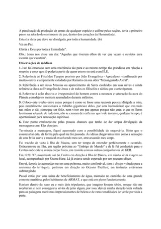 A paralisação da produção de armas de qualquer espécie e calibre pelas nações, seria o primeiro
passo na adoção do sentimento de paz, dentro dos corações da Humanidade.
Esta é a idéia que deve ser divulgada, por toda a humanidade. (6)
Vá em Paz.
Glória a Deus por toda a Eternidade".
Obs.: Jesus nos disse um dia: "Aqueles que tiverem olhos de ver que vejam e ouvidos para
escutar que escutem".
Observações do médium
1. Isto foi emanado com uma reverência tão pura e ao mesmo tempo tão grandiosa em relação a
respeito e amor que só poderia partir de quem esteve ou está com ELE.
2. Referência ao Final dos Tempos previsto por João Evangelista - Apocalipse - confirmado por
muitos outros e amplamente estudado por Ramatis em sua obra "Mensagem do Astral".
3. Referência a um novo Messias ou aparecimento de Seres evoluídos em suas naves e ainda
referência clara ao Evangelho de Jesus e de todos os filósofos e sábios que o anteciparam.
4. Refere-se à ação abusiva e irresponsável do homem contra a natureza e saturação da aura do
Planeta com dejetos mentais acumulados durante milênios.
5. Coloco este trecho entre aspas porque é como se fosse uma resposta pessoal dirigida a mim,
pois mentalmente questionava o trabalho gigantesco deles, por uma humanidade que tem tudo
nas mãos e não consegue ser feliz, nem viver em paz apenas porque não quer, e que os Seres
luminosos sabendo de tudo isto, não se cansam de reafirmar que todo instante, qualquer tempo, é
oportunidade para renovação espiritual.
6. Este ponto entristece-me pelas poucas chances que tenho de dar ampla divulgação da
mensagem como Eles desejam.
Terminada a mensagem, fiquei apavorado com a possibilidade de esquecê-la. Sinto que o
essencial aí está, da forma pela qual me foi passada. As idéias chegavam a mim como a sensação
de uma brisa suave e musical envolvendo meu ser, atravessando meu corpo.
Fui trazido de volta à Ilha de Páscoa, sem ter tempo de entender perfeitamente o ocorrido.
Deixaram-me na Ilha, em região próxima ao "Umbigo do Mundo" e de lá fui conduzido para o
Centro onde estava o meu corpo físico, em reunião com os outros companheiros do GER.
Em 12/01/87, novamente saí do Centro em direção à Ilha de Páscoa, em minha sexta viagem ao
local, acompanhado por Shama Hare. Lá já estava sendo esperado por um pequeno disco.
Entrei, depois de acomodar-me em uma poltrona, muito confortável, com o design voltado para a
anatomia do terráqueo, partimos em direção ao Oceano Pacífico; em instantes estávamos
submergindo.
Passei então por uma usina de beneficiamento de água, montado no caminho de uma grande
corrente marítima, pelos habitantes de ARMAT, e que está em pleno funcionamento.
Haviam dentro da nave eu e mais dois tripulantes, que imagino fossem robôs, porque não me
receberam e nem conseguiria vê-los de jeito algum, por isso, deixei minha atenção toda voltada
para as paisagens marítimas impressionantes de beleza e de raras tonalidades de verde por toda a
parte.
 