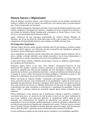 Planeta Intruso x Higienizador
Antes de falarmos no planeta intruso, vamos lembrar um pouco de um episódio acontecido há
milhares e milhares de anos em Capela, um mundo que viveu naquela época os acontecimentos
que a Terra está passando nos dias atuais.
Capela, também chamado de Cabra pelos terrícolas, é uma estrela de primeira grandeza que junto
a outras, compõem a Constelação de Cachoeiro. A distância da Terra a Capela é de 45 anos-luz e
está situada no hemisfério Boreal, limitada pelas constelações de Girafa, Perseu e Lince. É um
sol novo e sua humanidade atual é bastante evoluída.
Agora, valemo-nos de uma mensagem psicografada por América Paolielo Marques, de
Akenaton, que foi um dos faraós do antigo Egito, para revelar o que se segue. Esse ser é um dos
componentes da Espiritualidade Superior, que coordena os trabalhos da nossa Casa.
Os Emigrantes Espirituais
"Quando Capela, uma das muitas moradas instituídas pelo Pai para abrigar as criaturas, atingiu
um grau evolutivo superior, seus habitantes que não conseguiram, por negligência, integrar-se
em sintonia, foram exilados para o planeta Terra.
Aqui, mergulhados na atmosfera pesada característica dos mundos atrasados, poderiam, não só
ativar a própria evolução espiritual, como também transmitir a luz de seus conhecimentos à
humanidade que os recebia, atendendo assim ao dever de gratidão para com ela.
A maior parte desses espíritos, formando grande legião, encarnou na Atlântida, impulsionando-
lhe o progresso de forma decisiva.
Entretanto, poucos foram, os que nessa "nova morada", conseguiram libertar-se de suas
deficiências. Por orgulho e egoísmo, voltaram a precipitar-se em quedas constantes. Em vez de
sanearem o ambiente para onde haviam emigrado, por seus desmandos e infrações contra os
preceitos da Lei Divina - que conheciam muito bem -, criaram um ambiente de tão baixo teor que
as reações de "causa e efeito" provocaram convulsões geológicas e cataclismos sucessivos, cujo
epílogo foi o afundamento desse continente nas profundezas do oceano.
Porém, essa legião de "espíritos rebeldes", condenados a prosseguirem sua peregrinação pela
Terra, reencarnou diversas vezes estabelecendo-se em agrupamento e regiões de acordo com as
afinidades que apresentavam. Numeroso contingente dessas almas fixou-se no aprazível Vale do
Nilo, onde conforme já ocorrera na Atlântida, demonstrou elevado grau de cultura, difundindo
conhecimentos que ainda assombram os historiadores e arqueólogos da atualidade. Tornou-se
então o Egito o expoente máximo da civilização daquela época remota, irradiando luz da
sabedoria.
Porém, infelizmente, vícios milenares que os perturbavam, voltaram à superfície, aviltando a
consciência desse povo. Se ensinavam ao rude lavrador os meios de tirar maior rendimento de
suas terras, mediante novos processos agrícolas, se asseguravam melhor saúde ao povo
utilizando seus conhecimentos de medicina ou anunciavam com precisão os fenômenos
astronômicos e físicos da natureza, também exploravam a massa dos oprimidos, submetendo-os à
servidão de uma casta de privilegiados que monopolizavam o poder. Vedavam ao povo o contato
com as Verdades Eternas, cultuando-as somente dentro de suntuosos templos, tudo fazendo para,
ante os olhos dos pobres e ignorantes serem considerados como criaturas privilegiadas.
E assim usufruíam as regalias de uma vida de prazeres mundanos e de comodidades supérfluas.
 