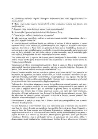 P - A cada nova existência corporal a alma passa de um mundo para outro, ou pode ter muitas no
mesmo globo?
R - Pode viver muitas vezes no mesmo globo, se não se adiantou bastante para passar a um
mundo superior.
P - Podemos voltar a este, depois de termos vivido noutros mundos?
R - Sem dúvida. É possível que já tenhais vivido algures na Terra.
P - Tornar a viver na Terra constitui uma necessidade?
R - Não, mas se não progredistes podereis ir para outro mundo que não valha mais que a Terra e
que talvez seja pior do que ela".
A Terra está vivendo os últimos dias de um ciclo que se encerra. A seleção espiritual já é uma
constante desde o início deste século, acelerando-se dos anos 50 para cá. As ovelhas estão sendo
separadas dos lobos e o Astro-Exílio se aproxima da Terra com a finalidade de higienizar o
ambiente e atrair para o seu bojo etéreo-astral todos os espíritos desencarnados que se sintonizam
com sua baixa vibração e os que ainda estão na crosta encarnados, mas já assinalados pela
efervescência do magnetismo nocivo e sintonizado com o astro intruso.
Esse planeta que será o lugar de exílio dum grande contingente da humanidade, é chamado
Intruso porque não faz parte do nosso sistema solar e realmente se intromete no movimento da
Terra com sua influência.
Higienizador devido ao seu magnetismo primitivo, denso e agressivo. Ele se assemelha a um
poderoso imã planetário absorvendo da atmosfera terrestre as energias deletérias; finalmente, de
planeta Exílio porque acolherá em seu seio os exilados da Terra.
Os seres humanos atraídos para sua aura são os egoístas, os perversos, os hipócritas, os cruéis, os
desonestos, os orgulhosos, os tiranos, os feiticeiros, os avaros, os cínicos e luxuriosos; os que
exploram, tiranizam, escravizam e corrompem, e os desregrados de toda espécie. Não importa
que sejam líderes políticos, sábios, cientistas, chefes religiosos e etc, a sua marca ou selo bestial
já está identificado com o teor magnético do planeta primitivo.
Toda essa leva de espíritos irá povoar o mundo de acordo com seu estado evolutivo espiritual,
encontrando ali o cenário adequado aos seus despotismos, desregramentos de toda espécie, às
suas idéias e impulsos bestiais, pois os habitantes do planeta intruso se encontram na fase
rudimentar dos homens das cavernas, amarrando pedras com cipós para fazer machados,
disputando a fêmea e o alimento na base do mais forte, lutando desesperadamente contra a fúria
dos elementos da natureza agreste, selvagem e traiçoeira, e fugindo, quando possível, das
investidas de enormes feras de toda espécie.
Gradativamente, a atração do astro vem se fazendo sentir em correspondência com o estado
vibratório de cada criatura.
Os seres humanos já se movimentam nessa aura etéreo-astral que no momento atua de dentro
para fora, no íntimo de cada ser, agindo na mais perfeita harmonia psico-físico. Enquanto a
natureza física da Terra progride sob fenômenos desarmônicos, também o temperamento e o
magnetismo das criaturas se excitam sob estranho convite interior, consolidando pouco a pouco a
"figura da besta" e o "reinado do anticristo". Muitas pessoas perversas, ruins, que têm sido
verdadeiros demônios para a civilização terrena já denunciam em suas almas aflitas e
desesperadas o apelo implacável do planeta intruso. Legiões de seres adversos aos princípios
 