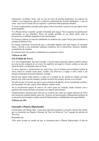enfurecidos, revoltados. Nisto, vejo no céu um astro de grandes proporções, seu aspecto era
sombrio e seu magnetismo agressivo e primitivo amedrontavam. Percebi rapidamente - e não sei
como - que o caos reinante não era regional; o cataclisma tinha proporção mundial.
Vi terras completamente arrasadas pelas águas, outras nem tanto, e pareceu-me que alguns locais
foram poupados.
Vi o Planeta Intruso viajando a grande velocidade pelo espaço. Naves espaciais de grande porte
estacionadas na sua atmosfera. Havia um grande pavilhão no seu plano astral, onde se
processavam os trabalhos preparativos de reencarnações.
Os Técnicos Siderais já estavam trabalhando na melhoria dos corpos físicos para receberem os
exilados do Planeta Terra.
Os Amigos Espirituais disseram-me que a velocidade daquele astro pelo espaço vai aumentar
muito, e devido a essa aceleração mudanças climáticas vão se intensificar; inclusive, também,
acomodações de camadas.
Os extraterrestres vão auxiliar os habitantes nos momentos críticos.
Vidência em 1992
Um Exilado da Terra
Vi o Astro Higienizador. Sua aura é pesada e visto do espaço apresenta aspecto sombrio coberto
por uma nuvem compacta de cor cinza. Na superfície seu aspecto é bonito, embora os dias não
sejam tão belos e ensolarados como na Terra.
Vi naves espaciais e extraterrestres em corpo físico. Um ser humano provavelmente exilado da
Terra achava-se sentado numa praia, sozinho. Ele observava o espaço à noite, tendo a sua
atenção atraída para um ponto luminoso, ao longe.
Percebi que aquele irmão chorava; a razão era a saudade do seu mundo de origem, um lindo
planeta azul, onde num dia longíquo, perdido na poeira dos tempos, deixara o seu coração.
Na tribo em que vivia junto aos nativos, povo primitivo do planeta, ele era considerado um Deus,
um Encantado. Era alto, esguio, olhos oblíquos, cabelos curtos.
Ali se encontravam grupos de nativos em vários graus de evolução, desde criaturas com a
aparência dos nossos primatas, até grupos com aspecto mais humano.
Telepaticamente, passaram para mim que as criaturas que estão nas regiões abismais da Terra
irão reencarnar naquele planeta; para isso, Técnicos em reencarnação e planejamento genético já
se encontravam há tempos no plano astral do Planeta Intruso, trabalhando nessa especialidade.
Vidência em 1992


Saneando o Planeta Higienizador
Conversando com Shama Hare, o meu guia espiritual, perguntei a ele qual o destino dos irmãos
que se encontram nas Regiões Abismais da Terra em forma de "ovo", quando do advento da
Nova Era.
Respondeu-me:
"Eles serão levados no estado em que se encontram para o Planeta Higienizador. O fato de
 