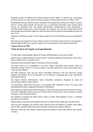 Perguntei porque os Senhores do Carma insistiam em dar "poder" a espíritos que o possuíram
por mais de uma vez e que usaram de forma negativa. Porque então dar novos créditos a eles?
Responderam-me que espíritos nestas condições têm pouquíssimas chances de chegar ao poder,
porém o carma muito pesado das pessoas que se encontram encarnadas nessa mesma época
precisa ser queimado, pois essa própria humanidade irrefletidamente acaba preparando o
caminho desses homens para a posse do poder, do comando. Eles são desse modo aproveitados
para protagonizar episódios negativos, dolorosos para uma boa parte da humanidade da época em
que vivem.
Perguntei, finalmente, porque o início desta viagem astral foi tão diferente das que normalmente
faço.
Disseram-me que aquele Ser de que falamos estava no Astral do interior da Terra, já esperando o
Planeta Higienizador para a grande viagem, que visa unicamente a sua redenção espiritual.
Viagem Astral, em 1992
Visita de Seres de Capela ao Grupo Ramatis

Vi uma esfera cinza prateada. Mudou de forma, transformando-se num disco voador.
Quatro Seres se materializaram no nosso Centro. Tinham a aparência muito bonita. Eram altos e
claros, cabelos loiros e castanho claros.
Disseram-me que eram de Capela e estavam na Terra em missão.
Em corpo astral eu os acompanhei à sua nave. Numa velocidade muito grande saímos da
atmosfera terrestre. Pude ver a Terra ao longe. Uma linda esfera azul. Fiquei emocionada com a
visão do nosso Planeta.
Em dado momento, senti que que nossa velocidade aumentava. Não que houvesse sentido
qualquer desconforto físico mas percebi isso ao observar a paisagem que corria celeremente
pelas janelas laterais.
Em alguns minutos deslizávamos, numa velocidade vertiginosa chegando ao ponto de
atravessarmos alguns corpos celestes.
Ao retornarmos, ainda dentro da nave, vi um grande telão retratando a Terra. Ela estava toda
desenhada pelas linhas imaginárias Paralelos e Meridianos.
Nesse mapa, já o Brasil aparecendo destacado, vi dois portais para entrada na atmosfera terrestre.
Um sobre o Planalto Central e outro no Nordeste sobre a Ponta Seixos, ponto extremo na região
Nordeste, no Rio Grande do Norte.
Os Capelinos revelaram que farão outras visitas ao GER. Estão ligados à Terra e a algumas
pessoas do nosso Grupo.
Alguns deles já estiveram reencarnados entre nós e existem muitos ainda aqui, no plano físico.
Eles têm pelo terráqueos um carinho muito especial, pois este Planeta os recebeu como filhos,
muitos deles, quando Capela passou por momento muito grave há alguns milênios.
Disseram ainda que não medirão esforços para nos ajudarem nesses dias difíceis que estamos
vivendo.
 