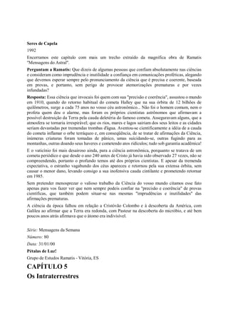 Seres de Capela
1992
Encerramos este capítulo com mais um trecho extraído da magnífica obra de Ramatis
"Mensagens do Astral".
Perguntam a Ramatis: Que dizeis de algumas pessoas que confiam absolutamente nas ciências
e consideram como imprudência e inutilidade a confiança em comunicações proféticas, alegando
que devemos esperar sempre pelo pronunciamento da ciência que é precisa e coerente, baseada
em provas, e portanto, sem perigo de provocar atemorizações prematuras e por vezes
infundadas?
Resposta: Essa ciência que invocais foi quem com sua "precisão e coerência", assustou o mundo
em 1910, quando do retorno habitual do cometa Halley que na sua órbita de 12 bilhões de
quilômetros, surge a cada 75 anos no vosso céu astronômico... Não foi o homem comum, nem o
profeta quem deu o alarme, mas foram os próprios cientistas astrônomos que afirmavam a
possível destruição da Terra pela cauda deletéria do famoso cometa. Asseguravam alguns, que a
atmosfera se tornaria irrespirável; que os rios, mares e lagos sairiam dos seus leitos e as cidades
seriam devastadas por tremendas trombas d'água. Aventou-se cientificamente a idéia de a cauda
do cometa inflamar o orbe terráqueo e, em conseqüência, de se tratar de afirmações da Ciência,
inúmeras criaturas foram tomadas de pânico, umas suicidando-se, outras fugindo para as
montanhas, outras doando seus haveres e cometendo atos ridículos; tudo sob garantia acadêmica!
E o vaticínio foi mais desairoso ainda, para a ciência astronômica, porquanto se tratava de um
cometa periódico e que desde o ano 240 antes de Cristo já havia sido observado 27 vezes, não se
compreendendo, portanto o profundo temos até dos próprios cientistas. E apesar da tremenda
expectativa, o estranho vagabundo dos céus apareceu e retornou pela sua extensa órbita, sem
causar o menor dano, levando consigo a sua inofensiva cauda cintilante e prometendo retornar
em 1985.
Sem pretender menosprezar o valioso trabalho da Ciência do vosso mundo citamos esse fato
apenas para vos fazer ver que nem sempre podeis confiar na "precisão e coerência" de provas
científicas, que também podem situar-se nas mesmas "imprudências e inutilidades" das
afirmações prematuras.
A ciência da época falhou em relação a Cristóvão Colombo e à descoberta da América, com
Galileu ao afirmar que a Terra era redonda, com Pasteur na descoberta do micróbio, e até bem
poucos anos atrás afirmava que o átomo era indivisível.


Série: Mensagens da Semana
Número: 80
Data: 31/01/00
Pétalas de Luz!
Grupo de Estudos Ramatis - Vitória, ES

CAPÍTULO 5
Os Intraterrestres
 