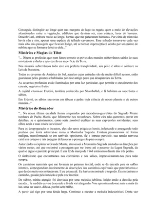 Conseguia distingüir ao longe quer nas margens do lago ou regato, quer a meio de elevações
alcandoradas entre a vegetação, edifícios que deviam ser, com certeza, lares de homens.
Descobri até, embora muito ao longe, formas que me pareceram humanas. Por cima de mim não
havia céu e sim, apenas uma espécie de telhado cavernoso. Esse telhado tornava-se cada vez
mais alto, nas paisagens que ficavam longe, até se tornar imperceptível, oculto por um manto de
neblina que se formava debaixo dele..."
Mistérios e Magias do Tibet
"... Dizem as profecias que num futuro remoto os povos dos mundos subterrâneos sairão de suas
misteriosas cidades e aparecerão na superfície da Terra.
Nos mundos subterrâneos tudo vive em perfeita tranqüilidade, seu povo é sábio e conhece as
Leis da Natureza.
Todas as cavernas da América do Sul, aquelas cujas entradas são de muito difícil acesso, estão
guardadas pelos gnomos e habitadas por esse antigo povo que desapareceu da Terra.
As cavernas profundas estão iluminadas por uma luz particular, que permite o crescimento dos
cereais, vegetais e frutas.
A capital chama-se Erdemi, também conhecida por Shamballah, e lá habitam os sacerdotes e
sábios.
Em Erdemi, os sábios escrevem em tábuas e pedra toda ciência do nosso planeta e de outros
mundos..."
Mistérios do Roncador
"... Na nossa última escalada fomos amparados por moradores-guardiões do Sagrado Monte
tutelares de Pacha Mama, que felizmente nos reconheceu. Sobre eles não queremos entrar em
detalhes, se o quiséssemos, como seria possível explicar as suas expressões sorridentes, seus
olhos azuis e suas vozes cariciosas?
Para os despreparados e incautos, eles são seres psíquicos hostis, infestando e ameaçando todo
profano que tenta adentrar-se rumo à Montanha Sagrada. Emitem pensamentos de forma
maligna, transformando-se em terríveis opositores. Se o intruso persistir, sua tensão nervosa
cairá em colapso e tais energias defensoras o perseguirão para sempre.
Autorizados a explorar o Grande Monte, atravessei a Montanha Sagrada em todas as direções por
vários meses, até que encontrei a passagem que me levou até o patamar da Lagoa Sagrada, da
qual se ergue o paredão principal. E em 12 de março de 1968 estávamos diante das três portas.
O simbolismo que encontramos nos corredores e nos salões, impressionaram-nos para todo
sempre.
Os caminhos materiais que me levaram ao patamar inicial, onde se dá entrada para os salões
internos, correspondiam inteiramente às descrições dos caminhos espirituais que percorríamos e
que desde muito nos orientavam. E eu estava ali. Eu havia encontrado o segredo. Eu encontrara o
caminho, guiado pela intuição e pela voz interior.
De súbito, minha atenção foi desviada por uma melodia jubilosa. Inicio então a descida pela
escada... À medida eu vou descendo a fenda vai alargando. Vou aproximando-me mais e mais da
luz, uma luz suave, difusa, porém sem brilho.
A partir daí sigo por uma fenda larga. Continuo a escutar a melodia indescritível. Desta vez
 