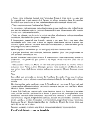 ... Vamos entrar nesta gruta chamada pela Fraternidade Branca de Gruta Verde (...). Aqui tudo
foi produzido pela própria natureza (...). Paramos por alguns momentos, diante do magnífico
Portal de bronze, e ouvi como se fosse melodia as três pancadas dadas pelo Mestre Jocin.
- "Agora vamos conhecer a Cidade dos Sete Planetas".
Ao chegarmos à parte externa da gruta, atingimos uma grande plataforma, cujas pedras lisas do
solo pareciam asfalto ou concreto, como se toda a extensão tivesse sido construída pelos homens.
O velho Jocin chama a minha atenção:
- "Antes que olhes para tua direita, fecha bem os teus olhos, a fim de evitar o choque de mudança
de ambiente. Abre-os bem devagar e dá dois passos à frente".
É humanamente impossível uma descrição. Apenas o que posso dizer é que meus olhos
deslumbrados estão vendo como se fosse um daqueles maravilhosos cenários de sonho, uma
cidade de cúpulas douradas. Sim, estou dentro da cidade tão sonhada; a cidade encantada que foi
almejada por tantos e tantos terrestres.
Minha estupefação era tamanha, que não notei que já estávamos dentro da cidade.
A princípio, pensei que fosse ilusão mas, finalmente, reconheci que o chão que pisávamos era
todo decorado, cinzelado com ouro.
Estamos dentro da Cidade dos Sete Planetas. É uma verdadeira cidade incrustada no interior das
Cordilheiras. Tão grande que para conhecê-la na íntegra seriam necessários vários dias de
caminhadas.
- "Isto aqui não é sonho, não. O que vês é tão real como qualquer local, tão concreto como as
cidades do nosso Planeta. A única diferença é que esta é uma cidade dos sete Planetas. E, por
esse motivo, é uma cidade de sete Mundos, razão porque tem que ser diferente do mundo em que
vives".
Nota:
Essa cidade está encravada por debaixo da Cordilheira dos Andes. Possui uma tecnologia
superavançada e os seus habitantes, moral e espiritualmente falando, são também mais evoluídos
que nós.
Lá existe uma base muito grande para pouso de Naves Espaciais e um grupo de Seres, cada qual
representando seu Planeta de origem, constituindo assim sete planetas, entre eles Marte, Vênus,
Mercúrio, Júpiter, Urano e mais dois.
O autor, Polo Noel Atan, estava sozinho numa viagem de passeio pelo Amazonas e sem saber
como, acordou estafado, sem consciência do que se passara com ele, numa plataforma dessa
misteriosa e fantástica cidade subterrânea, vindo mais tarde saber que as coisas ocorreram sem
interferência de ninguém. Simplesmente aconteceu, acharam-no desacordado e levaram-no até
ali; em seguida, ao acordar, ele se depara com Mestre Jocin, integrante da Grande Fraternidade
Branca, que lhe serve de guia naquela cidade tão estranha, tão diferente das nossas. Inicia-se, a
partir daí, sua incrível aventura.
Passemos agora para os leitores uma série de mensagens captadas por nossos sensitivos.
Uma Cidade Intraterrestre na Amazônia
 