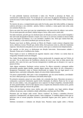 Vi uma pirâmide luminosa envolvendo a todos nós. Percebi a presença de Rami, um
extraterrestre conhecido nosso. Fui levada por ele a uma nave de pequena dimensão que estava
acima do nosso Centro Espírita a uma altitude de mais ou menos 1000 metros e tinha a forma de
disco.
No interior da nave, o compartimento para onde fui levada, quase não tinha mobília, só algumas
cadeiras próximas a uns controles - painéis, botões e similares, e umas quatro mais atrás, onde
nos sentamos Rami e eu.
Havia um outro Ser nessa nave que me cumprimentou com uma aceno de cabeça e um sorriso.
Ele era muito parecido com Rami, cabelos longos e loiros, olhos azuis e muito alto.
Em dado momento, percebi que nos deslocávamos em direção ao norte; estava muito tranqüila e
não senti nada desagradável durante o trajeto. Era como se eu estivesse sentada na sala de minha
casa; nem sequer um balanço, via o céu estrelado e também a lua. Acho que voamos bem alto,
pois lá embaixo, o céu estava encoberto por nuvens de chuva.
Paramos num local, na Bahia, próximo ao Morro do Chapéu e junto conosco chegaram duas
naves, idênticas à nossa. Percebi que, dentro delas, havia pessoas como eu, além dos tripulantes
espaciais. Sem dizerem uma palavra uns aos outros, notei que se comunicavam telepaticamente.
Em seguida, as três naves se deslocaram em direção leste-oeste. Atravessamos cidades e
florestas. Fomos até a Cordilheira dos Andes.
Nesse trajeto as naves se alinhavam da seguinte maneira: uma à frente e as outras duas na
retaguarda, formando assim um triângulo.
Nos Andes ficamos algum tempo parados. Estava anoitecendo lá, enquanto aqui em Vitória, já
era noite. Via os altos picos da Cordilheira cobertos de neve; essa visão eu tinha através das
paredes, teto e piso da nave, que ficavam transparentes à medida que eu desejava ver o que se
passava lá fora.
Após alguns momentos, fenômeno curioso ocorreu. Eu olhava extasiada a paisagem andina
procurando guardar algum detalhe, quando alguns montes, logo abaixo de nós, começaram a
desaparecer lentamente, como se fossem dissolvendo no espaço. Em seu lugar passei a ver
algumas luzes, a princípio embaçadas, depois, de uma nitidez impressionante.
Um pouco surpreendida, olhei para o meu acompanhante, que me sorriu bondoso, convidando-
me com o olhar para que eu continuasse com minha observação.
No primeiro momento, pensei ser uma cidade, tal a extensão das luzes. Descemos um pouco e
começamos a percorrer lentamente aquele trecho iluminado, lá embaixo. Rami me fez ver que
não era uma cidade, e sim, uma gigantesca nave espacial. Eu fiquei estupefata, extasiada diante
de tanta grandiosidade. Já havia lido alguma coisa a respeito das dimensões destas naves, porém
jamais poderia supor que fossem tão grandes.
Havia um movimento interno nesse núcleo que, pelo tamanho, esse lugar poderia abrigar
milhares de pessoas, uma verdadeira cidade subterrânea, com base para Nave-Mãe.
Passamos por um hangar onde avistei "discos voadores" de formas e tamanhos diversos:
pequenos e transparentes, até alguns grande e mais compactos. Vi também alguns aviões que se
pareciam com as nossas pequenas aeronaves, possuindo lugares para dois, quatro e até seis
pessoas.
Subimos novamente e voltamos em direção leste. Paramos numa região sobre a floresta
 