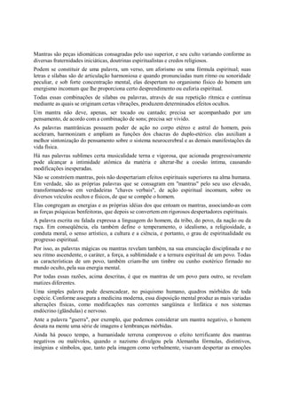 Mantras são peças idiomáticas consagradas pelo uso superior, e seu culto variando conforme as
diversas fraternidades iniciáticas, doutrinas espiritualistas e credos religiosos.
Podem se constituir de uma palavra, um verso, um aforismo ou uma fórmula espiritual; suas
letras e sílabas são de articulação harmoniosa e quando pronunciadas num ritmo ou sonoridade
peculiar, e sob forte concentração mental, elas despertam no organismo físico do homem um
energismo incomum que lhe proporciona certo desprendimento ou euforia espiritual.
Todas essas combinações de sílabas ou palavras, através de sua repetição rítmica e contínua
mediante as quais se originam certas vibrações, produzem determinados efeitos ocultos.
Um mantra não deve, apenas, ser tocado ou cantado; precisa ser acompanhado por um
pensamento, de acordo com a combinação de sons; precisa ser vivido.
As palavras mantrânicas possuem poder de ação no corpo etéreo e astral do homem, pois
aceleram, harmonizam e ampliam as funções dos chacras do duplo-etérico. elas auxiliam a
melhor sintonização do pensamento sobre o sistema neurocerebral e as demais manifestações da
vida física.
Há nas palavras sublimes certa musicalidade terna e vigorosa, que acionada progressivamente
pode alcançar a intimidade atômica da matéria e alterar-lhe a coesão íntima, causando
modificações inesperadas.
Não se constróem mantras, pois não despertariam efeitos espirituais superiores na alma humana.
Em verdade, são as próprias palavras que se consagram em "mantras" pelo seu uso elevado,
transformando-se em verdadeiras "chaves verbais", de ação espiritual incomum, sobre os
diversos veículos ocultos e físicos, de que se compõe o homem.
Elas congregam as energias e as próprias idéias dos que entoam os mantras, associando-as com
as forças psíquicas benfeitoras, que depois se convertem em rigorosos despertadores espirituais.
A palavra escrita ou falada expressa a linguagem do homem, da tribo, do povo, da nação ou da
raça. Em conseqüência, ela também define o temperamento, o idealismo, a religiosidade, a
conduta moral, o senso artístico, a cultura e a ciência, e portanto, o grau de espiritualidade ou
progresso espiritual.
Por isso, as palavras mágicas ou mantras revelam também, na sua enunciação disciplinada e no
seu ritmo ascendente, o caráter, a força, a sublimidade e a ternura espiritual de um povo. Todas
as características de um povo, também criam-lhe um timbre ou cunho esotérico firmado no
mundo oculto, pela sua energia mental.
Por todas essas razões, acima descritas, é que os mantras de um povo para outro, se revelam
matizes diferentes.
Uma simples palavra pode desencadear, no psiquismo humano, quadros mórbidos de toda
espécie. Conforme assegura a medicina moderna, essa disposição mental produz as mais variadas
alterações físicas, como modificações nas correntes sangüínea e linfática e nos sistemas
endócrino (glândulas) e nervoso.
Ante a palavra "guerra", por exemplo, que podemos considerar um mantra negativo, o homem
desata na mente uma série de imagens e lembranças mórbidas.
Ainda há pouco tempo, a humanidade terrena comprovou o efeito terrificante dos mantras
negativos ou malévolos, quando o nazismo divulgou pela Alemanha fórmulas, distintivos,
insígnias e símbolos, que, tanto pela imagem como verbalmente, visavam despertar as emoções
 