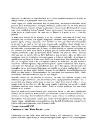 Na Rússia, vi o Kremlin, as ruas cobertas de neve, o povo agasalhado com capotes de peles, as
cabeças cobertas, a se protegerem contra o frio intenso.
Nesta viagem, não saímos diretamente para ver estes países, mas tornou-se um hábito nestes
passeios, antes de alcançarmos o local pré-determinado, darmos uma volta em torno do nosso
Planeta. Finalmente, pousamos no lugar visado para os nossos estudos. Desta vez observei com
mais calma e cuidado a "entrada" daquele "mundo intraterrestre". Fomos dar na passagem que
vimos apenas a entrada quando da visita anterior. Passarei a descrever o que vi, o melhor
possível.
A porta tem o formato de um triângulo e sua cor é amarela, parecendo ser de ouro, toda
trabalhada em alto relevo com figuras triangulares, tomando formas piramidais. Assim que
paramos, a porta abriu-se e apareceu o seu "Guardião". Era baixo, de estatura aproximadamente
de um metro a um metro e vinte, seu corpo proporcional à sua altura, cabeça afilando para o
queixo, olhos oblíquos a irradiarem inteligência, boca pequena. Não vi nariz e suas orelhas eram
proeminentes e pontudas para o alto da cabeça; membros inferiores e superiores adequados ao
seu tamanho. Nas mãos notei apenas o polegar, pois os demais dedos formam um único
conjunto, assim como os pés, que possuem o mesmo formato. Este feitio, pés e mãos - não quer
dizer que eles são descendentes de Seres Submarinos que usavam os pés e as mãos como
nadadeiras, e sim, por constituição congênita, em que os órgãos ou parte deles vão perdendo ou
aperfeiçoando sua forma, de acordo com a função que desempenham, fruto da evolução da raça.
No caso em apreço, mãos e pés com apenas o polegar se destacando, nos pés, firmam o
equilíbrio e sustentam o peso do corpo; nas mãos ajudam a segurar os objetos em forma de pinça,
com muito mais firmeza, eis uma característica deste povo. Em seguida, entramos em nossa
condução e ele nos acompanhou. Percorremos um caminho em forma de túnel em declive, o que
me pareceu ser um longo trajeto. Quando chegamos do outro lado do túnel vislumbramos uma
cidade e fui logo notando a diferença nas cores das construções, pois enquanto em Stelta - cidade
intraterrestre - a cor básica era cinza, aqui era a cor de tijolo.
Distraída, olhando as características da metrópole, não notei que tínhamos chegado a um
determinado lugar, semelhante a uma plataforma de pouso e que já estávamos pousando. Havia à
nossa espera uma pequena comitiva que nos deu boas-vindas. Eram Seres de ambos os sexos,
porque assim me foi dito, pois não dava para perceber à primeira vista devido à grande
semelhança existente entre homem e mulher. Todos se vestiam igualmente com uma roupa
colante e de cor prateada.
Houve as apresentações num clima de paz e sinceridade. Dessa vez não houve passeio pela
cidade a fim de conhecê-la. Rarafath disse que voltaríamos outras vezes com esse intuito. Ao
sairmos, o nosso amigo disse-nos chamar-se Palacus e que o nome de sua cidade era Centaurus.
Dali voltamos pelo mesmo túnel e saímos para o espaço livre da superfície. Assim terminou esta
viagem em paz e tranqüilidade como as anteriores, com Rarafath deixando-me à porta do Centro
Espírita onde se encontrava meu corpo físico em reunião.
Viagem Astral, em 22/07/85
Centaurus - Uma Cidade Intraterrestre

Encontrando com meu Guia à saída do Centro, deu-me a mão e entramos no "Disco". Nosso
passeio desta vez foi pelo espaço, e assim passamos pelo ônibus espacial e por outros engenhos
 
