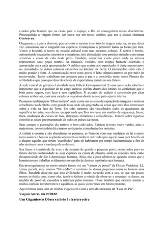 criados pelo homem que os envia para o espaço, a fim de conseguirem novas descobertas.
Prosseguindo a viagem fomos dar outra vez em nosso destino, que era a cidade chamada
Centaurus.
Chegamos, e a porta abriu-se, percorremos o mesmo itinerário da viagem anterior, só que desta
vez, estávamos sós e ninguém nos esperava. Começamos a percorrer todos os locais por fora.
Vimos o hospital, o teatro ou palácio cultural com suas enormes colunas. É sóbrio e bonito,
apresentando escadarias exteriores e interiores, teto abobadado com paredes pintadas com temas
artísticos e cenas da vida deste povo. Também, como nós existe palco onde os artistas
representam suas peças teatrais ou musicais, vestidos com roupas bastante coloridas e
apropriadas para cada apresentação. O público que assiste aos espetáculos é deste mesmo povo
ou convidados de outras colônias existentes no Interior da Terra. O intercâmbio entre eles é
muito grande e forte. A comunicação entre estes povos é feita telepaticamente ou por meio de
micro-ondas. Todos trabalham em conjunto para a paz e a concórdia neste nosso Planeta tão
atribulado e que passa por dias tão cheios de expectativas quanto ao seu futuro.
A sede central do governo é instalada num Palácio Governamental. E uma construção soberba e
imponente que a dignidade de tal cargo merece, porém, dentro dos limites da sobriedade que o
bom gosto requer, sem luxo e sem supérfluos. O exterior do palácio é sustentado por altas
colunas senhoriais, com uma escadaria majestosa dando acesso para a parte interna.
Passamos também pelo "Observatório" onde existe um sistema de captação de imagens e notícias
semelhante ao de Stelta, com grande telas onde são projetadas as cenas que mais lhes interessam
sobre a vida na face da Terra. Em telas menores são vasculhados todos os quadrantes da
superfície terrestre, sem deixar escapar nada que lhes interesse em matéria de segurança, fauna,
flora, mudanças de cursos de rios, alterações climáticas e atmosféricas. Trazem sobre rigoroso
controle as sedes governamentais de todos os países da crosta.
Seus campos e plantações são nativos e bem cultivados. Existem árvores muito verdes, altas e
majestosas, como também há campos verdejantes com plantações rasteiras.
A cidade é enorme e são abundantes os pomares, as florestas com suas madeiras de lei e muito
interessantes e bonitas as plantas ornamentais também cultivadas por aquele povo para beneficiar
e alegrar aqueles que forem "escolhidos" para ali habitarem por tempo indeterminado a fim de
não sentirem tanto a mudança de ambiente.
Sua fauna é constituída de aves e de animais de grande e pequeno porte, preservados para no
futuro darem continuidade às suas espécies na crosta do planeta, onde as espécies raras estão
desaparecendo devido à depredação humana. Aliás, não é para admirar-se, quando vemos que o
homem parece trabalhar avidamente no sentido de destruir a própria raça humana.
Em prosseguimento ao nosso estudo fomos ver um "campo de pouso" de Discos Voadores. Lá,
vimos parada, uma imensa "Nave-Mãe" e centenas de discos pequenos como se fossem seus
filhos. Rarafath disse-me que esta civilização é muito parecida com a sua, só que um pouco
menos evoluída, mas, como eles, também tinham a missão de observar e amenizar os danos, na
medida do possível, causados à natureza pelos homens. Disse também que existem muitas e
muitas colônias intraterrestres e aquáticas, as quais visitaremos em futuro próximo.
Aqui termina mais uma de minhas viagens em visita a uma das moradas da "Casa do Pai".
Viagem Astral, em 05/08/85
Um Gigantesco Observatório Intraterrestre
 
