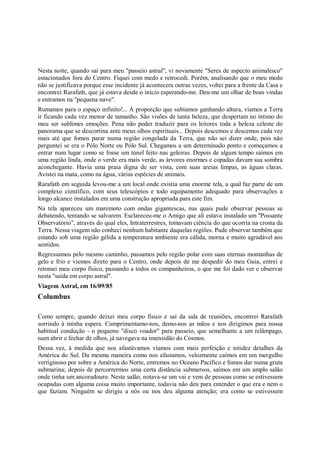 Nesta noite, quando saí para meu "passeio astral", vi novamente "Seres de aspecto animalesco"
estacionados fora do Centro. Fiquei com medo e retrocedi. Porém, analisando que o meu medo
não se justificava porque esse incidente já acontecera outras vezes, voltei para a frente da Casa e
encontrei Rarafath, que já estava desde o início esperando-me. Deu-me um olhar de boas vindas
e entramos na "pequena nave".
Rumamos para o espaço infinito!... À proporção que subíamos ganhando altura, víamos a Terra
ir ficando cada vez menor de tamanho. São visões de tanta beleza, que despertam no íntimo do
meu ser sublimes emoções. Pena não poder traduzir para os leitores toda a beleza celeste do
panorama que se descortina ante meus olhos espirituais... Depois descemos e descemos cada vez
mais até que fomos parar numa região congelada da Terra, que não sei dizer onde, pois não
perguntei se era o Pólo Norte ou Pólo Sul. Chegamos a um determinado ponto e começamos a
entrar num lugar como se fosse um túnel feito nas geleiras. Depois de algum tempo saímos em
uma região linda, onde o verde era mais verde, as árvores enormes e copadas davam sua sombra
aconchegante. Havia uma praia digna de ser vista, com suas areias limpas, as águas claras.
Avistei na mata, como na água, várias espécies de animais.
Rarafath em seguida levou-me a um local onde existia uma enorme tela, a qual faz parte de um
complexo científico, com seus telescópios e todo equipamento adequado para observações a
longo alcance instalados em uma construção apropriada para este fim.
Na tela apareceu um maremoto com ondas gigantescas, nas quais pude observar pessoas se
debatendo, tentando se salvarem. Esclareceu-me o Amigo que ali estava instalado um "Possante
Observatório", através do qual eles, Intraterrestres, tomavam ciência do que ocorria na crosta da
Terra. Nessa viagem não conheci nenhum habitante daquelas regiões. Pude observar também que
estando sob uma região gélida a temperatura ambiente era cálida, morna e muito agradável aos
sentidos.
Regressamos pelo mesmo caminho, passamos pelo região polar com suas eternas montanhas de
gelo e frio e viemos direto para o Centro, onde depois de me despedir do meu Guia, entrei e
retomei meu corpo físico, passando a todos os companheiros, o que me foi dado ver e observar
nesta "saída em corpo astral".
Viagem Astral, em 16/09/85
Columbus

Como sempre, quando deixei meu corpo físico e saí da sala de reuniões, encontrei Rarafath
sorrindo à minha espera. Cumprimentamo-nos, demo-nos as mãos e nos dirigimos para nossa
habitual condução - o pequeno "disco voador" para passeio, que semelhante a um relâmpago,
num abrir e fechar de olhos, já navegava na imensidão do Cosmos.
Dessa vez, à medida que nos afastávamos víamos com mais perfeição e nitidez detalhes da
América do Sul. Da mesma maneira como nos afastamos, velozmente caímos em um mergulho
vertiginoso por sobre a América do Norte, entremos no Oceano Pacífico e fomos dar numa gruta
submarina; depois de percorrermos uma certa distância submersos, saímos em um amplo salão
onde tinha um ancoradouro. Neste salão, notava-se um vai e vem de pessoas como se estivessem
ocupadas com alguma coisa muito importante, todavia não deu para entender o que era e nem o
que faziam. Ninguém se dirigiu a nós ou nos deu alguma atenção; era como se estivessem
 