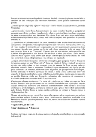 bastante acostumados com a chegada de visitantes. Rarafath e eu nos dirigimos a um dos lados e
entramos em uma "condução" que corre sobre monotrilho. Assim que nos acomodamos deram
partida.
Andamos por um longo túnel à grande velocidade e saímos em uma cidade subterrânea, chamada
Columbus.
A primeira visão é maravilhosa. Suas construções são todas, ou melhor dizendo, as que pude ver
por onde passei, feitas em planos elevados, sobre pilastras centrais e lá em cima ficam assentadas
as sedes governamentais e suas habitações. Uns planos ficam mais altos, outros mais baixos,
tudo com muito equilíbrio e beleza, dando uma visão de conjunto para quem olha, de que tudo
flutua no ar.
As construções de Columbus são de cor cinza, lembrando Stelta; é como se fossem construídas
com cimento e não pintadas. Umas apresentam janelas com vidraças na parte externa, outras não,
só vimos paredes. O monotrilho corre serpenteando por entre as construções, num sobe e desce
sem cessar, fazendo suas paradas nos locais onde algum passageiro tenha de saltar. Nós
descemos em frente a um "Planetário". Esperava por nós uma criatura muito parecida com
Rarafath. Fui apresentada a essa pessoa e ela me disse o nome, que esqueci. Muito amável,
convidou-nos a seguí-lo, o que fizemos com prazer. Tudo me pareceu muito natural e era como
se a nossa visita tivesse sido programada e ele estivesse nos esperando.
A seguir, encaminhamo-nos para o interior da construção e, pelo que pude observar do que me
foi exposto, deduzi ser um "Observatório". Como na cidade de Stelta, existia ali um enorme
recinto com vários telões em que passavam cenas do exterior da Terra. As que mais me
chamaram a atenção foram: a imagem do Presidente Reagan conversando com alguém que não
pude identificar. Em outra tela, mostravam cenas de guerras, em que apareciam muitos negros.
Noutra, explosões de bombas detonadas nos mares, e numa dessas detonações houve um
esguicho de água à grande altura, com a caída brusca, também, dessa mesma água, no seu ponto
de partida. Disse-me ainda que detonações submarinas são causadoras de maremotos e
terremotos, como o que aconteceu no México recentemente.
Continuamos olhando atentamente. Em outra tela, estudavam um ciclone que com sua força
incrível derrubava tudo que encontrava em sua caminho. Pedindo-lhe uma explicação a respeito
daquele serviço que examinava com minúcias, ininterruptamente, certos setores e atividades
existentes na crosta terráquea, justificou-se afirmando que a grande belicosidade demonstrada
pelos Estados Unidos, Rússia e outras grandes potências, os obrigam a ficarem atentos e
vigilantes noite e dia.
Na sala não existiam apenas estes telões; outras telas menores ali se encontravam, nas quais se
passavam fatos notáveis de outros países, sendo cuidadosamente anotados e arquivados pelos
Operadores daqueles aparelhos possantes. Nesse dia, apenas este salão me foi mostrado. Voltarei
lá outras vezes.
Viagem Astral, em 11/11/85
Uma Viagem com Ashmaron

Sentindo-me livre do corpo, saí da sala de reuniões pela janela, caminhando no ar. Uma sensação
indescritível.
 